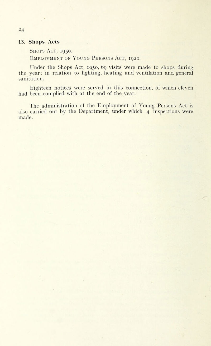 13. Shops Acts Shops Act, 1950. Employment of Young Persons Act, 1920. Under the Shops Act, 1950, 69 visits were made to shops during the year; in relation to lighting, heating and ventilation and general sanitation. Eighteen notices were served in this connection, of which eleven had been complied with at the end of the year. The administration of the Employment of Young Persons Act is also carried out by the Department, under which 4 inspections were made.