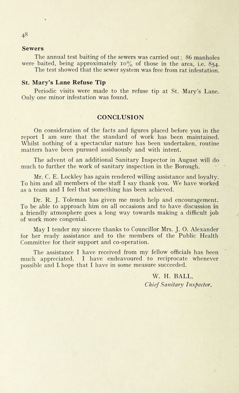 Sewers The annual test baiting of the sewers was carried out; 86 manholes were baited, being approximately io% of those in the area, i.e. 854. The test showed that the sewer system was free from rat infestation. St. Mary’s Lane Refuse Tip Periodic visits were made to the refuse tip at St. Mary’s Lane. Only one minor infestation was found. CONCLUSION On consideration of the facts and figures placed before you in the report I am sure that the standard of work has been maintained. Whilst nothing of a spectacular nature has been undertaken, routine matters have been pursued assiduously and with intent. The advent of an additional Sanitary Inspector in August will do much to further the work of sanitary inspection in the Borough. Mr. C. E. Lockley has again rendered willing assistance and loyalty. To him and all members of the staff I say thank you. We have worked as a team and I feel that something has been achieved. Dr. R. J. Toleman has given me much help and encouragement. To be able to approach him on all occasions and to have discussion in a friendly atmosphere goes a long way towards making a difficult job of work more congenial. May I tender my sincere thanks to Councillor Mrs. J. O. Alexander for her ready assistance and to the members of the Public Health Committee for their support and co-operation. The assistance I have received from my fellow officials has been much appreciated. I have endeavoured to reciprocate whenever possible and L hope that I have in some measure succeeded. W. H. BALL, Chief Sanitary Inspector,