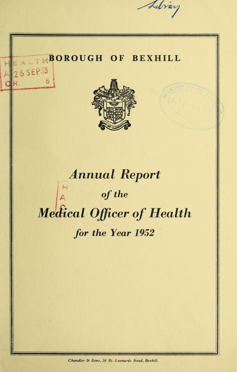 T l|OROUGH OF BEXHILL 26S£P^^ ? Annual Report H of the MeMcal Officer of Health for the Year 1952 Chandler & Sons, 20 St. Leonards Road, Bexhill.