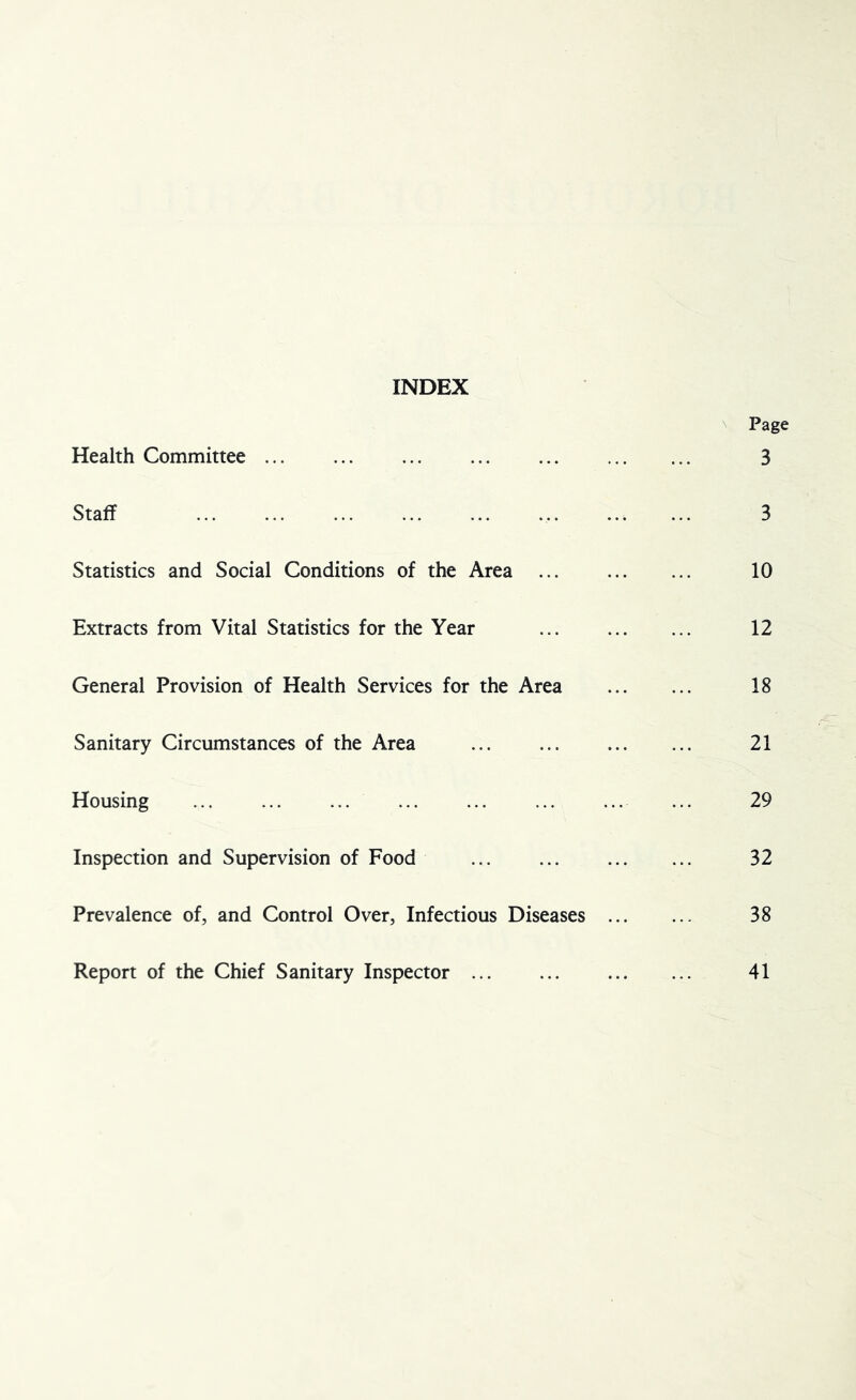 INDEX N Page Health Committee 3 Staff 3 Statistics and Social Conditions of the Area ... 10 Extracts from Vital Statistics for the Year ... 12 General Provision of Health Services for the Area 18 Sanitary Circumstances of the Area 21 Housing ... ... ... ... ... ... ... ... 29 Inspection and Supervision of Food ... ... 32 Prevalence of, and Control Over, Infectious Diseases 38 Report of the Chief Sanitary Inspector ... ... 41