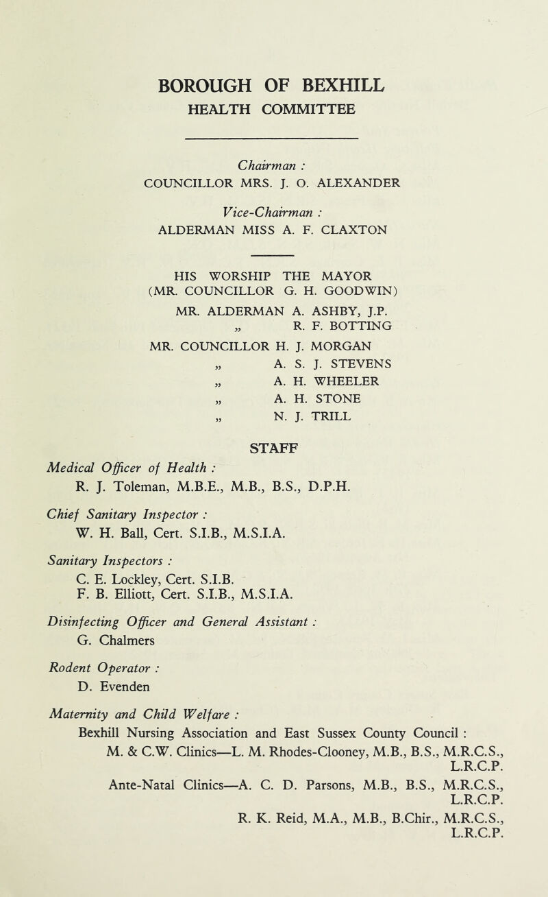 HEALTH COMMITTEE Chairman : COUNCILLOR MRS. J. O. ALEXANDER Vice-Chairman : ALDERMAN MISS A. F. CLAXTON HIS WORSHIP THE MAYOR (MR. COUNCILLOR G. H. GOODWIN) MR. ALDERMAN A. ASHBY, J.P. „ R. F. ROTTING MR. COUNCILLOR H. J. MORGAN „ A. S. J. STEVENS „ A. H. WHEELER „ A. H. STONE „ N. J. TRILL STAFF Medical Officer of Health : R. J. Toleman, M.B., B.S., D.P.H. Chief Sanitary Inspector : W. H. Ball, Cert. S.LB., M.S.LA. Sanitary Inspectors : C. E. Lockley, Cert. S.LB. ~ F. B. Elliott, Cert. S.I.B., M.S.LA. Disinfecting Officer and General Assistant: G. Chalmers Rodent Operator : D. Evenden Maternity and Child Welfare : Bexhill Nursing Association and East Sussex County Council : M. & C.W. Clinics—L. M. Rhodes-Clooney, M.B., B.S., M.R.C.S., L.R.C.P. Ante-Natal Clinics—A. C. D. Parsons, M.B., B.S., M.R.C.S., L.R.C.P. R. K. Reid, M.A., M.B., B.Chir., M.R.C.S., L.R.C.P.
