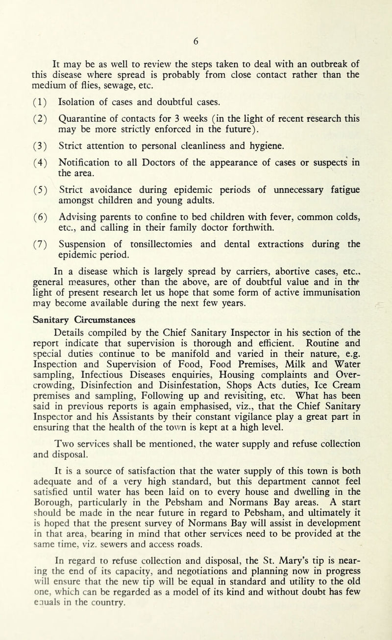 It may be as well to review the steps taken to deal with an outbreak of this disease where spread is probably from close contact rather than the medium of flies, sewage, etc. (1) Isolation of cases and doubtful cases. (2) Quarantine of contacts for 3 weeks (in the light of recent research this may be more strictly enforced in the future). (3) Strict attention to personal cleanliness and hygiene. (4) Notification to all Doctors of the appearance of cases or suspects in the area. ^ (5) Strict avoidance during epidemic periods of unnecessary fatigue amongst children and young adults. (6) Advising parents to confine to bed children with fever, common colds, etc., and calling in their family doctor forthwith. (7) Suspension of tonsillectomies and dental extractions during the epidemic period. In a disease which is largely spread by carriers, abortive cases, etc., general measures, other than the above, are of doubtful value and in the light of present research let us hope that some form of active immunisation may become available during the next few years. Sanitary Circumstances Details compiled by the Chief Sanitary Inspector in his section of the report indicate that supervision is thorough and efficient. Routine and special duties continue to be manifold and varied in their nature, e.g. Inspection and Supervision of Food, Food Premises, Milk and Water sampling. Infectious Diseases enquiries. Housing complaints and Over- crowding, Disinfection and Disinfestation, Shops Acts duties. Ice Cream premises and sampling. Following up and revisiting, etc. What has been said in previous reports is again emphasised, viz., that the Chief Sanitary Inspector and his Assistants by their constant vigilance play a great part in ensuring that the health of the town is kept at a high level. Two services shall be mentioned, the water supply and refuse collection and disposal. It is a source of satisfaction that the water supply of this town is both adequate and of a very high standard, but this department cannot feel satisfied until water has been laid on to every house and dwelling in the Borough, particularly in the Pebsham and Normans Bay areas. A start should be made in the near future in regard to Pebsham, and ultimately it is hoped that the present survey of Normans Bay will assist in development in that area, bearing in mind that other services need to be provided at the same time, viz. sewers and access roads. In regard to refuse collection and disposal, the St. Mary’s tip is near- ing the end of its capacity, and negotiations and planning now in progress will ensure that the new tip will be equal in standard and utility to the old one, which can be regarded as a model of its kind and without doubt has few eauals in the country.