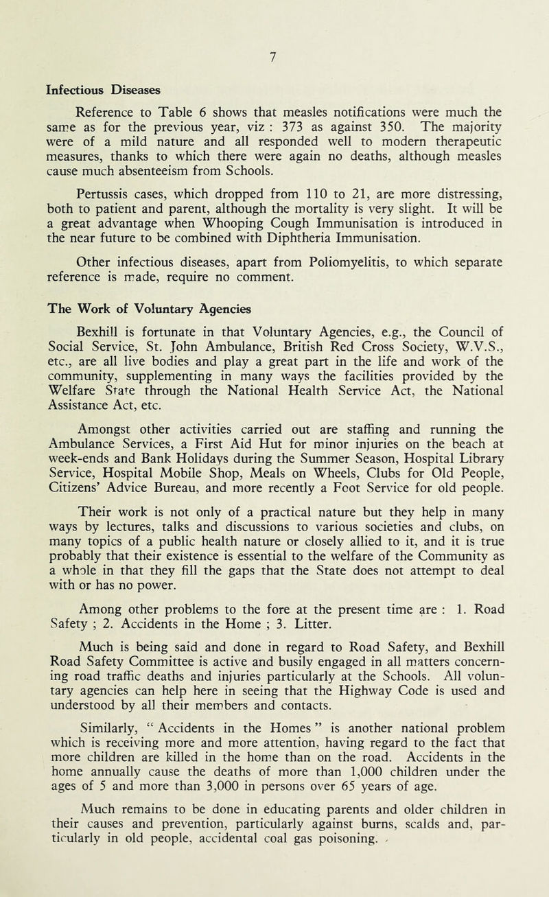 Infectious Diseases Reference to Table 6 shows that measles notifications were much the same as for the previous year, viz : 373 as against 350. The majority were of a mild nature and all responded well to modern therapeutic measures, thanks to which there were again no deaths, although measles cause much absenteeism from Schools. Pertussis cases, which dropped from 110 to 21, are more distressing, both to patient and parent, although the mortality is very slight. It will be a great advantage when Whooping Cough Immunisation is introduced in the near future to be combined with Diphtheria Immunisation. Other infectious diseases, apart from Poliomyelitis, to which separate reference is made, require no comment. The Work of Voluntary Agencies Bexhill is fortunate in that Voluntary Agencies, e.g., the Council of Social Service, St. John Ambulance, British Red Cross Society, W.V.S., etc., are all live bodies and play a great part in the life and work of the community, supplementing in many ways the facilities provided by the Welfare State through the National Health Service Act, the National Assistance Act, etc. Amongst other activities carried out are staffing and running the Ambulance Services, a First Aid Hut for minor injuries on the beach at week-ends and Bank Holidays during the Summer Season, Hospital Library Service, Hospital Mobile Shop, Meals on Wheels, Clubs for Old People, Citizens’ Advice Bureau, and more recently a Foot Service for old people. Their work is not only of a practical nature but they help in many ways by lectures, talks and discussions to various societies and clubs, on many topics of a public health nature or closely allied to it, and it is true probably that their existence is essential to the welfare of the Community as a whole in that they fill the gaps that the State does not attempt to deal with or has no power. Among other problems to the fore at the present time are : 1. Road Safety ; 2. Accidents in the Home ; 3. Litter. Much is being said and done in regard to Road Safety, and Bexhill Road Safety Committee is active and busily engaged in all matters concern- ing road traffic deaths and injuries particularly at the Schools. All volun- tary agencies can help here in seeing that the Highway Code is used and understood by all their members and contacts. Similarly, “ Accidents in the Homes ” is another national problem which is receiving more and more attention, having regard to the fact that more children are killed in the home than on the road. Accidents in the home annually cause the deaths of more than 1,000 children under the ages of 5 and more than 3,000 in persons over 65 years of age. Much remains to be done in educating parents and older children in their causes and prevention, particularly against burns, scalds and, par- ticularly in old people, accidental coal gas poisoning. .