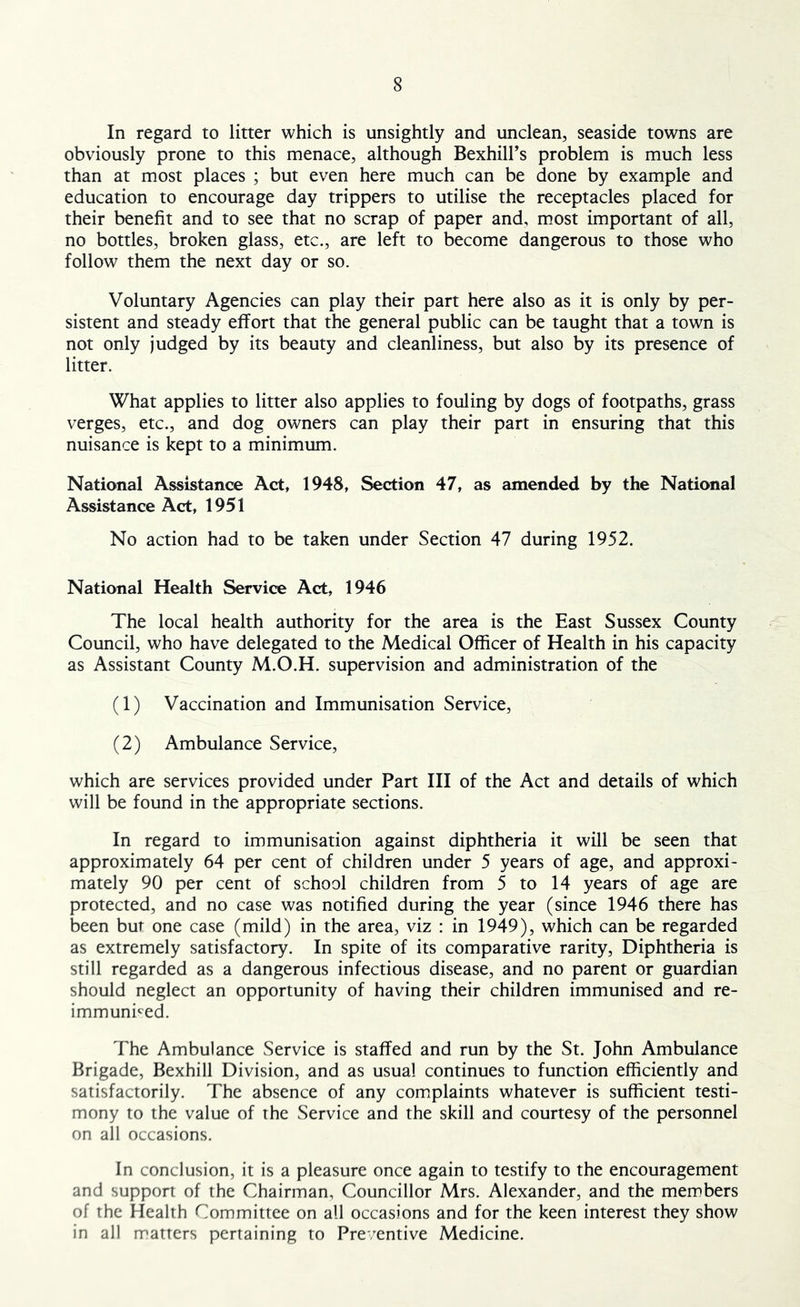 In regard to litter which is unsightly and unclean, seaside towns are obviously prone to this menace, although Bexhill’s problem is much less than at most places ; but even here much can be done by example and education to encourage day trippers to utilise the receptacles placed for their benefit and to see that no scrap of paper and, most important of all, no bottles, broken glass, etc., are left to become dangerous to those who follow them the next day or so. Voluntary Agencies can play their part here also as it is only by per- sistent and steady effort that the general public can be taught that a town is not only judged by its beauty and cleanliness, but also by its presence of litter. What applies to litter also applies to fouling by dogs of footpaths, grass verges, etc., and dog owners can play their part in ensuring that this nuisance is kept to a minimum. National Assistance Act, 1948, Section 47, as amended by the National Assistance Act, 1951 No action had to be taken under Section 47 during 1952. National Health Service Act, 1946 The local health authority for the area is the East Sussex County Council, who have delegated to the Medical Officer of Health in his capacity as Assistant County M.O.H. supervision and administration of the (1) Vaccination and Immunisation Service, (2) Ambulance Service, which are services provided under Part III of the Act and details of which will be found in the appropriate sections. In regard to immunisation against diphtheria it will be seen that approximately 64 per cent of children under 5 years of age, and approxi- mately 90 per cent of school children from 5 to 14 years of age are protected, and no case was notified during the year (since 1946 there has been bur one case (mild) in the area, viz : in 1949), which can be regarded as extremely satisfactory. In spite of its comparative rarity. Diphtheria is still regarded as a dangerous infectious disease, and no parent or guardian should neglect an opportunity of having their children immunised and re- immuni'-ed. The Ambulance Service is staffed and run by the St. John Ambulance Brigade, Bexhill Division, and as usual continues to function efficiently and satisfactorily. The absence of any com.plaints whatever is sufficient testi- mony to the value of the Service and the skill and courtesy of the personnel on all occasions. In conclusion, it is a pleasure once again to testify to the encouragement and support of the Chairman, Councillor Mrs. Alexander, and the members of the Health Committee on all occasions and for the keen interest they show in all matters pertaining to Preventive Medicine.