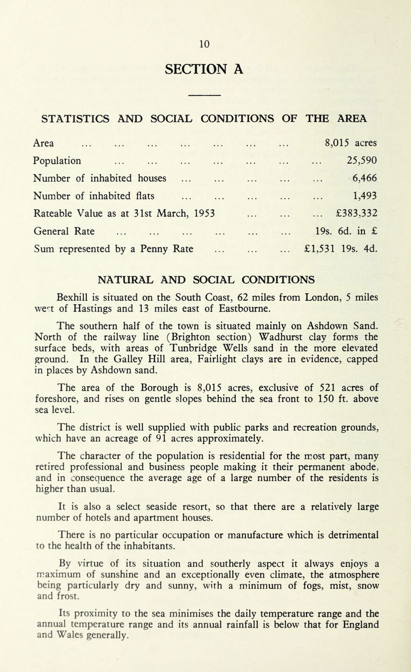 SECTION A STATISTICS AND SOCIAL CONDITIONS OF THE AREA 8,015 acres Area Population Number of inhabited houses Number of inhabited flats Rateable Value as at 31st March, 1953 25,590 6,466 1,493 £383,332 General Rate ... ... 19s. 6d. in £ Sum represented by a Penny Rate £1,531 19s. 4d. NATURAL AND SOCIAL CONDITIONS Bexhill is situated on the South Coast, 62 miles from London, 5 miles vve'^t of Hastings and 13 miles east of Eastbourne. The southern half of the town is situated mainly on Ashdown Sand. North of the railway line (Brighton section) Wadhurst clay forms the surface beds, with areas of Tunbridge Wells sand in the more elevated ground. In the Galley Hill area, Fairlight clays are in evidence, capped in places by Ashdown sand. The area of the Borough is 8,015 acres, exclusive of 521 acres of foreshore, and rises on gentle slopes behind the sea front to 150 ft. above sea level. The district is well supplied with public parks and recreation grounds, which have an acreage of 91 acres approximately. The character of the population is residential for the most part, many retired professional and business people making it their permanent abode, and in consequence the average age of a large number of the residents is higher than usual. It is also a select seaside resort, so that there are a relatively large number of hotels and apartment houses. There is no particular occupation or manufacture which is detrimental to the health of the inhabitants. By virtue of its situation and southerly aspect it always enjoys a maximum of sunshine and an exceptionally even climate, the atmosphere being particularly dry and sunny, with a minimum of fogs, mist, snow and frost. Its proximity to the sea minimises the daily temperature range and the annual temperature range and its annual rainfall is below that for England and Wales generally.
