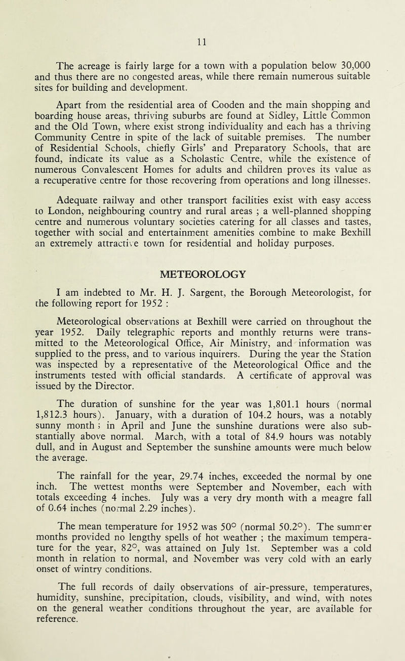 The acreage is fairly large for a town with a population below 30,000 and thus there are no congested areas, while there remain numerous suitable sites for building and development. Apart from the residential area of Gooden and the main shopping and boarding house areas, thriving suburbs are found at Sidley, Little Common and the Old Town, where exist strong individuality and each has a thriving Community Centre in spite of the lack of suitable premises. The number of Residential Schools, chiefly Girls’ and Preparatory Schools, that are found, indicate its value as a Scholastic Centre, while the existence of numerous Convalescent Homes for adults and children proves its value as a recuperative centre for those recovering from operations and long illnesses. Adequate railway and other transport facilities exist with easy access to London, neighbouring country and rural areas ; a well-planned shopping centre and numerous voluntary societies catering for all classes and tastes, together with social and entertainment amenities combine to make Bexhill an extremely attractive town for residential and holiday purposes. METEOROLOGY I am indebted to Mr. H. J. Sargent, the Borough Meteorologist, for the following report for 1952 : Meteorological observations at Bexhill were carried on throughout the year 1952. Daily telegraphic reports and monthly returns were trans- mitted to the Meteorological Office, Air Ministry, and information was supplied to the press, and to various inquirers. During the year the Station was inspected by a representative of the Meteorological Office and the instruments tested with official standards. A certificate of approval was issued by the Director. The duration of sunshine for the year was 1,801.1 hours (normal 1,812.3 hours). January, with a duration of 104.2 hours, was a notably sunny month ; in April and June the sunshine durations were also sub- stantially above normal. March, with a total of 84.9 hours was notably dull, and in August and September the sunshine amounts were much below the average. The rainfall for the year, 29.74 inches, exceeded the normal by one inch. The wettest months were September and November, each with totals exceeding 4 inches. July was a very dry month with a meagre fall of 0.64 inches (normal 2.29 inches). The mean temperature for 1952 was 50° (normal 50.2°). The sumrrer months provided no lengthy spells of hot weather ; the maximum tempera- ture for the year, 82°, was attained on July 1st. September was a cold month in relation to normal, and November was very cold with an early onset of wintry conditions. The full records of daily observations of air-pressure, temperatures, humidity, sunshine, precipitation, clouds, visibility, and wind, with notes on the general weather conditions throughout the year, are available for reference.