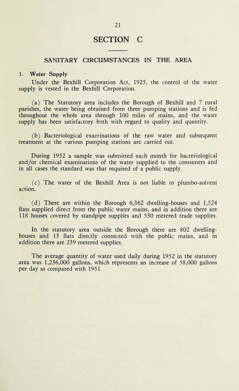 SECTION C SANITARY CIRCUMSTANCES IN THE AREA 1. Water Supply Under the Bexhill Corporation Act, 1925, the control of the water supply is vested in the Bexhill Corporation. (a) The Statutory area includes the Borough of Bexhill and 7 rural parishes, the water being obtained from three pumping stations and is fed throughout the whole area through 100 miles of mains, and the water supply has been satisfactory both with regard to quality and quantity. (b) Bacteriological examinations of the raw water and subsequent treatment at the various pumping stations are carried out. During 1952 a sample was submitted each month for bacteriological and/or chemical examinations of the water supplied to the consumers and in all cases the standard was that required of a public supply. (c) The water of the Bexhill Area is not liable to plumbo-solvent action. (d) There are within the Borough 6,362 dwelling-houses and 1,524 flats supplied direct from the public water mains, and in addition there are 118 houses covered by standpipe supplies and 530 metered trade supplies. In the statutory area outside the Borough there are 802 dwelling- houses and 13 flats directly connected with the public mains, and in addition there are 239 metered supplies. The average quantity of water used daily during 1952 in the statutory area was 1,236,000 gallons, which represents an increase of 58,000 gallons per day as compared with 1951.