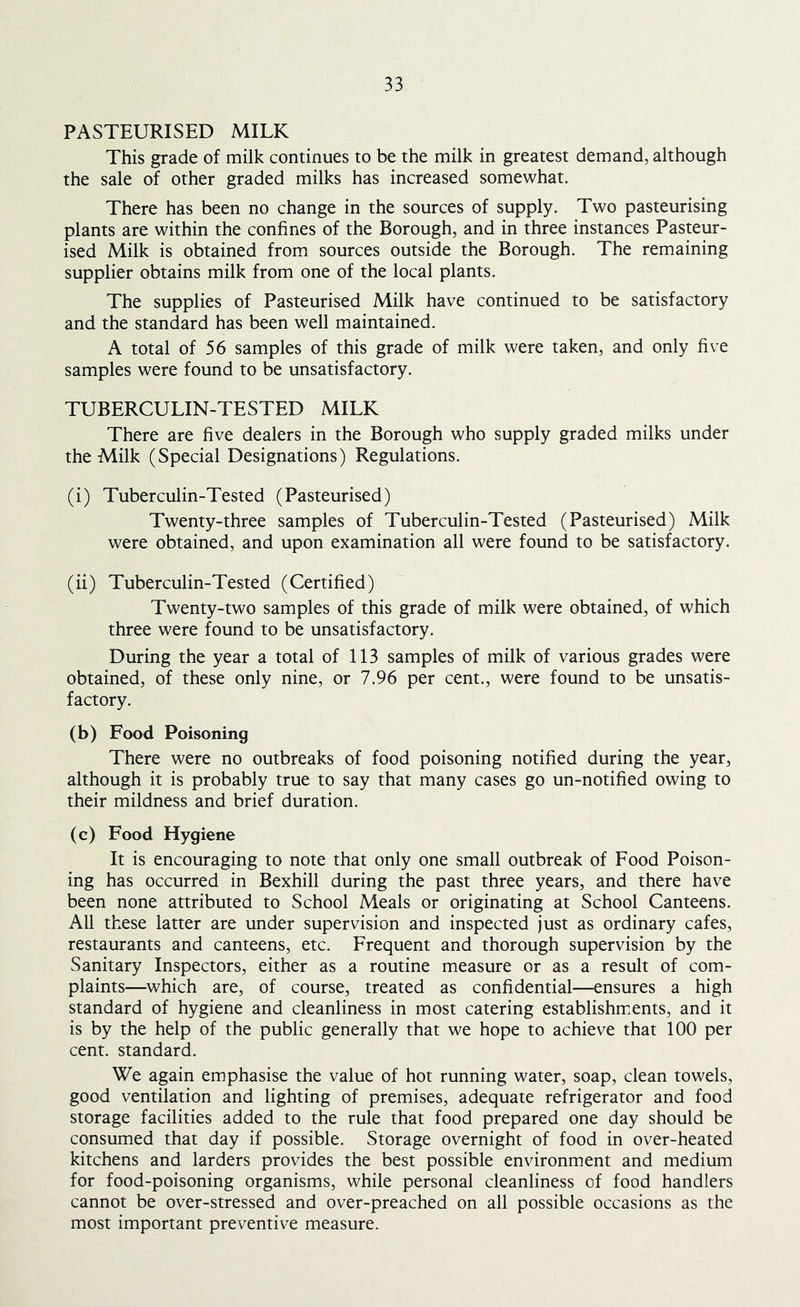 PASTEURISED MILK This grade of milk continues to be the milk in greatest demand, although the sale of other graded milks has increased somewhat. There has been no change in the sources of supply. Two pasteurising plants are within the confines of the Borough, and in three instances Pasteur- ised Milk is obtained from sources outside the Borough. The remaining supplier obtains milk from one of the local plants. The supplies of Pasteurised Milk have continued to be satisfactory and the standard has been well maintained. A total of 56 samples of this grade of milk were taken, and only five samples were found to be unsatisfactory. TUBERCULIN-TESTED MILK There are five dealers in the Borough who supply graded milks under the Milk (Special Designations) Regulations. (i) Tuberculin-Tested (Pasteurised) Twenty-three samples of Tuberculin-Tested (Pasteurised) Milk were obtained, and upon examination all were found to be satisfactory. (ii) Tuberculin-Tested (Certified) Twenty-two samples of this grade of milk were obtained, of which three were found to be unsatisfactory. During the year a total of 113 samples of milk of various grades were obtained, of these only nine, or 7.96 per cent., were found to be unsatis- factory. (b) Food Poisoning There were no outbreaks of food poisoning notified during the year, although it is probably true to say that many cases go un-notified owing to their mildness and brief duration. (c) Food Hygiene It is encouraging to note that only one small outbreak of Food Poison- ing has occurred in Bexhill during the past three years, and there have been none attributed to School Meals or originating at School Canteens. All these latter are under supervision and inspected just as ordinary cafes, restaurants and canteens, etc. Frequent and thorough supervision by the Sanitary Inspectors, either as a routine measure or as a result of com- plaints—which are, of course, treated as confidential—ensures a high standard of hygiene and cleanliness in most catering establishments, and it is by the help of the public generally that we hope to achieve that 100 per cent, standard. We again emphasise the value of hot running water, soap, clean towels, good ventilation and lighting of premises, adequate refrigerator and food storage facilities added to the rule that food prepared one day should be consumed that day if possible. Storage overnight of food in over-heated kitchens and larders provides the best possible environment and medium for food-poisoning organisms, while personal cleanliness of food handlers cannot be over-stressed and over-preached on all possible occasions as the most important preventive measure.