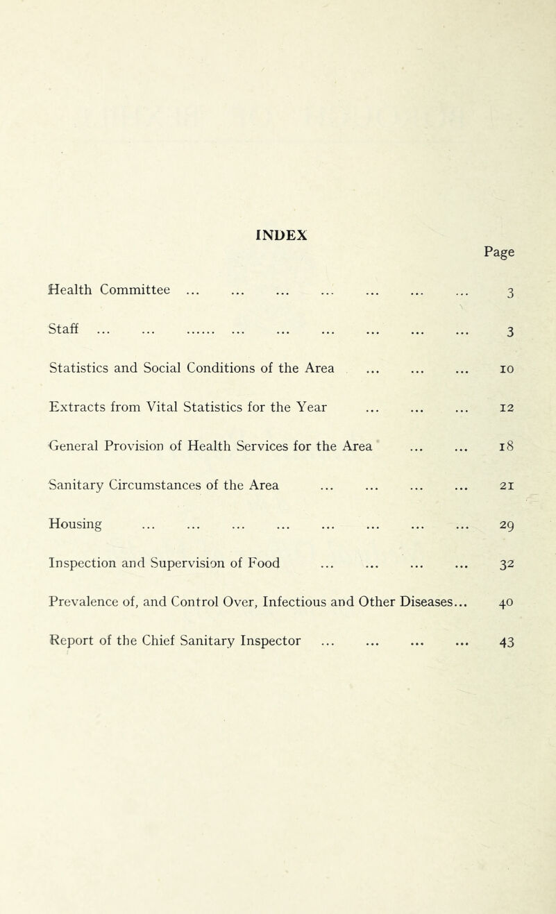 INDEX Page Health Committee ... ... ... ... ... ... ... 3 V Staff ... ... ... ... ... ... ... 3 Statistics and Social Conditions of the Area ... ... ... 10 Extracts from Vital Statistics for the Year ... ... ... 12 General Provision of Health Services for the Area ... ... 18 Sanitary Circumstances of the Area ... ... ... ... 21 Housing ... ... ... ... ... ... ... ... 29 Inspection and Supervision of Food ... ... ... ... 32 Prevalence of, and Control Over, Infectious and Other Diseases... 40 Report of the Chief Sanitary Inspector ... ... ... ... 43