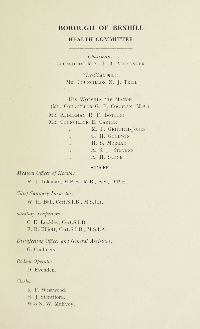 HEALTH COMMITTEE Chairman: Councillor Mrs. J. O. Alexander Vice-Chairman: Mr. Councillor N. J. Trill His Worship the Mayor (Mr. Councillor G. B. Coghlan, M.A.) Mr. Alderman R. F. Botting Mr. Councillor E. Carter ,, M. P. Griffith-Jones ,, G. H. Goodwin ,, H. S. Morgan ,, A. S. J. Stevens ,, A. H. Stone STAFF Medical Officer of Health: R. J. Toleman, M.B.E., M.B., B.S., D.P.H. Chief Sanitary Inspector: W. H. Ball, Cert.S.EB., M.S.EA. Sanitary Inspectors: C. E. Lockley, Cert.S.EB. F. B. Elliott, Cert.S.EB., M.S.I.A. Disinfecting Officer and General Assistant: G. Chalmers. Rodent Operator: D. Evenden. Clerks: K. F. Westwood. H. J. Stentiford. * Miss N. W. McEvoy.