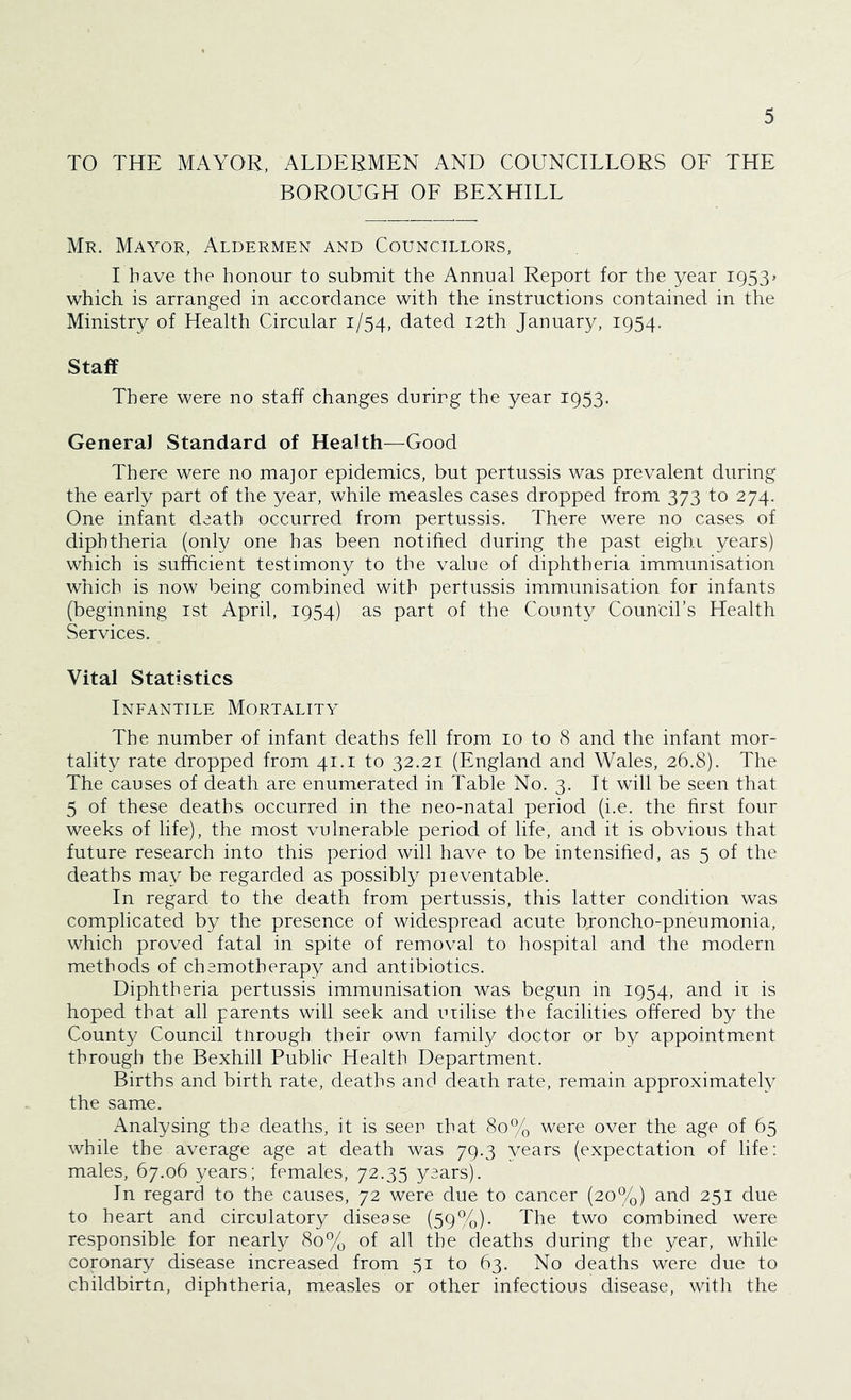 TO THE MAYOR, ALDERMEN AND COUNCILLORS OF THE BOROUGH OF BEXHILL Mr. Mayor, Aldermen and Councillors, I have the honour to submit the Annual Report for the year 1953* which is arranged in accordance with the instructions contained in the Ministry of Health Circular 1/54, dated 12th January, 1954. Staff There were no staff changes during the year 1953. General Standard of Health—Good There were no major epidemics, but pertussis was prevalent during the early part of the year, while measles cases dropped from 373 to 274. One infant death occurred from pertussis. There were no cases of diphtheria (only one has been notified during the past eigbi years) which is sufficient testimony to the value of diphtheria immunisation which is now being combined with pertussis immunisation for infants (beginning 1st April, 1954) as part of the County Council’s Health Services. Vital Statistics Infantile Mortality The number of infant deaths fell from 10 to 8 and the infant mor- tality rate dropped from 41.1 to 32.21 (England and Wales, 26.8). The The causes of death are enumerated in Table No. 3. It will be seen that 5 of these deaths occurred in the neo-natal period (i.e. the first four weeks of life), the most vulnerable period of life, and it is obvious that future research into this period will have to be intensified, as 5 of the deaths may be regarded as possibly preventable. In regard to the death from pertussis, this latter condition was complicated by the presence of widespread acute broncho-pneumonia, which proved fatal in spite of removal to hospital and the modern methods of chemotherapy and antibiotics. Diphtheria pertussis immunisation was begun in 1954, and it is hoped that all parents will seek and utilise the facilities offered by the County Council through their own family doctor or by appointment through the Bexhill Public Health Department. Births and birth rate, deaths and death rate, remain approximately the same. Analysing the deaths, it is seen that 80% were over the age of 65 while the average age at death was 79.3 years (expectation of life: males, 67.06 years; females, 72.35 years). In regard to the causes, 72 were due to cancer (20%) and 251 due to heart and circulatory disease (59%). The two combined were responsible for nearly 80% of all the deaths during the year, while coronary disease increased from 51 to 63. No deaths were due to childbirtn, diphtheria, measles or other infectious disease, with the