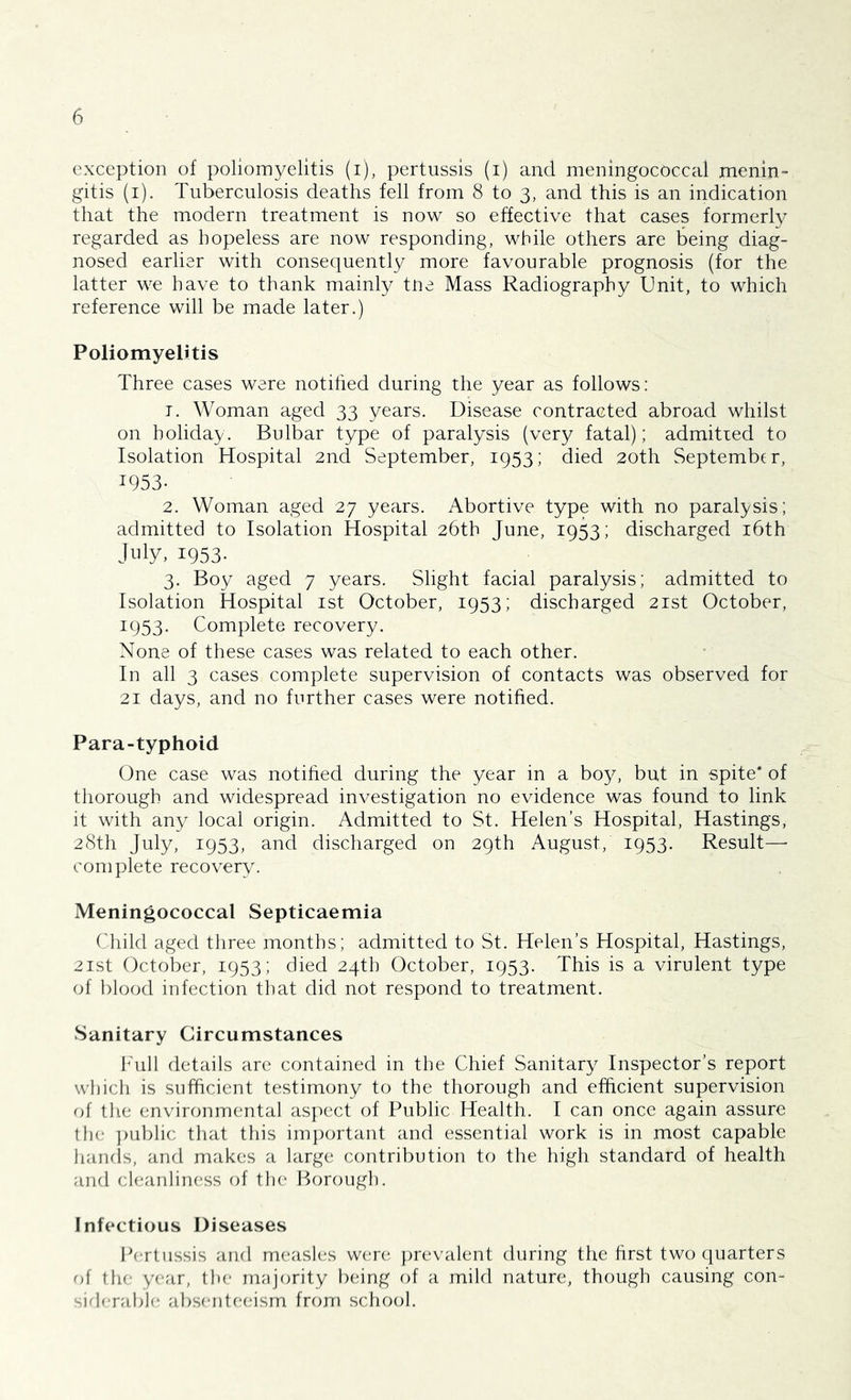 exception of poliomyelitis (i), pertussis (i) and meningococcal menin- gitis (i). Tuberculosis deaths fell from 8 to 3, and this is an indication that the modern treatment is now so effective that cases formerly regarded as hopeless are now responding, while others are being diag- nosed earlier with consequently more favourable prognosis (for the latter we have to thank mainly tne Mass Radiography Unit, to which reference will be made later.) Poliomyelitis Three cases were notified during the year as follows: t. Woman aged 33 years. Disease contracted abroad whilst on holiday. Bulbar type of paralysis (very fatal); admitted to Isolation Hospital 2nd September, 1953; died 20th September, 1953- 2. Woman aged 27 years. Abortive type with no paralysis; admitted to Isolation Hospital 26th June, 1953; discharged 16th July, 1953- 3. Boy aged 7 years. Slight facial paralysis; admitted to Isolation Hospital 1st October, 1953; discharged 21st October, 1953. Complete recovery. None of these cases was related to each other. In all 3 cases complete supervision of contacts was observed for 21 days, and no further cases were notified. Para-typhoid One case was notified during the year in a boy, but in spite* of thorough and widespread investigation no evidence was found to link it with any local origin. Admitted to St. Helen’s Hospital, Hastings, 28th July, 1953, and discharged on 29th August, 1953. Result- complete recovery. Meningococcal Septicaemia Child aged three months; admitted to St. Helen’s Hospital, Hastings, 21st October, 1953; died 24th October, 1953. This is a virulent type of blood infection that did not respond to treatment. Sanitary Circumstances Full details are contained in the Chief Sanitary Inspector’s report which is sufficient testimony to the thorough and efficient supervision of the environmental aspect of Public Health. I can once again assure the public that this important and essential work is in most capable hands, and makes a large contribution to the high standard of health and cleanliness of the Borough. Infectious Diseases Pertussis and measles were prevalent during the first two quarters of the year, the majority being of a mild nature, though causing con- siderable absenteeism from school.