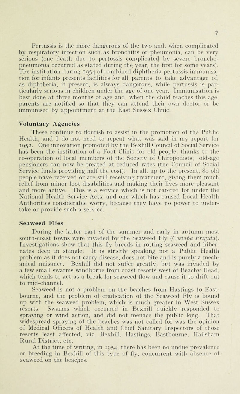 Pertussis is the more dangerous of the two and, when complicated by respiratory infection such as bronchitis or pheumonia, can be very serious (one death due to pertussis complicated by severe broncho- pneumonia occurred as stated during the year, the first for some years). The institution during 1954 of combined diphtheria pertussis immunisa- tion for infants presents facilities for all parents to take advantage of, as diphtheria, if present, is always dangerous, while pertussis is par- ticularly serious in children under the age of one year. Immunisation is best done at three months of age and, when the child reaches this age, parents are notified so that they can attend their own doctor or be immunised by appointment at the East Sussex Clinic. Voluntary Agencies These continue to flourish to assist in the promotion of the Public Health, and I do not need to repeat what was said in my report for 1952. One innovation promoted by the Bexhill Council of Social Service has been the institution of a Foot Clinic for old people, thanks to the co-operation of local members of the Society of Chiropodists; old-age pensioners can now be treated at reduced rates (tne Council of Social Service funds providing half the cost). In all, up to the present, 80 old people nave received or are still receiving treatment, giving them much relief from minor foot disabilities and making their lives more pleasant and more active. This is a service which is not catered for under the National Health Service Acts, and one which has caused Local Health Authorities considerable worry, because they have no power to under- take or provide such a service. Seaweed Flies During the latter part of the summer and early in autumn most south-coast towns were invaded by the Seaweed Fly (Coelopa Frigida). Investigations show that this fly breeds in rotting seaweed and hiber- nates deep in sningle. It is strictly speaking not a Public Health problem as it does not carry disease, does not bite and is purely a mech- anical nuisance. Bexhill did not suffer greatly, but was invaded by a few small swarms windborne from coast resorts west of Beachy Head, which tends to act as a break for seaweed flow and cause it to drift out to mid-channel. Seaweed is not a problem on the beaches from Hastings to East- bourne, and the problem of eradication of the Seaweed Fly is bound up with the seaweed problem, which is much greater in West Sussex resorts. Swarms which occurred in Bexhill quickly responded. to spraying or wind action, and did not menace the public long. That widespread spraying of the beaches was not called for was the opinion of Medical Officers of Health and Chief Sanitary Inspectors of those resorts least affected, viz. Bexhill, Hastings, Eastbourne, Hailsham Rural District, etc. At the time of writing, in 1954, there has been no undue prevalence or breeding in Bexhill of this type of fly, concurrent with absence of seaweed on the beaches,