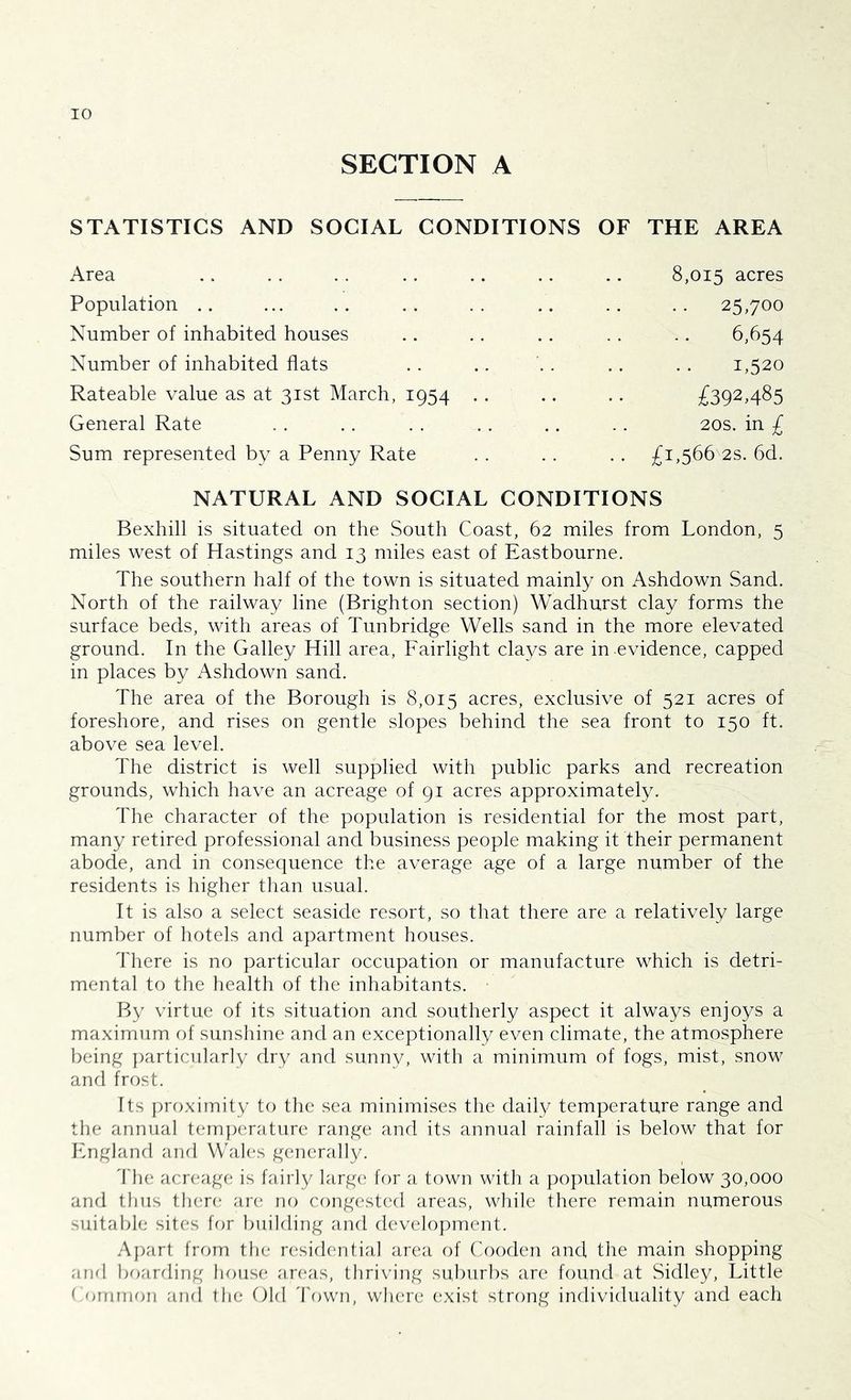 SECTION A STATISTICS AND SOCIAL CONDITIONS OF THE AREA Area Population Number of inhabited houses Number of inhabited flats Rateable value as at 31st March, 1954 General Rate Sum represented by a Penny Rate 8,015 acres • • 25,700 6,654 1,520 £392.485 20s. in £ £1,566 2s. 6d. NATURAL AND SOCIAL CONDITIONS Bexhill is situated on the South Coast, 62 miles from London, 5 miles west of Hastings and 13 miles east of Eastbourne. The southern half of the town is situated mainly on Ashdown Sand. North of the railway line (Brighton section) Wadhurst clay forms the surface beds, with areas of Tunbridge Wells sand in the more elevated ground. In the Galley Hill area, Fairlight clays are in evidence, capped in places by Ashdown sand. The area of the Borough is 8,015 acres, exclusive of 521 acres of foreshore, and rises on gentle slopes behind the sea front to 150 ft. above sea level. The district is well supplied with public parks and recreation grounds, which have an acreage of 91 acres approximately. The character of the population is residential for the most part, many retired professional and business people making it their permanent abode, and in consequence the average age of a large number of the residents is higher than usual. It is also a select seaside resort, so that there are a relatively large number of hotels and apartment houses. There is no particular occupation or manufacture which is detri- mental to the health of the inhabitants. By virtue of its situation and southerly aspect it always enjoys a maximum of sunshine and an exceptionally even climate, the atmosphere being particularly dry and sunny, with a minimum of fogs, mist, snow and frost. Its proximity to the sea minimises the daily temperature range and the annual temperature range and its annual rainfall is below that for England and Wales generally. The acreage is fairly large for a town with a population below 30,000 and thus there are no congested areas, while there remain numerous suitable sites for building and development. Apart from the residential area of Cooden and the main shopping and boarding house areas, thriving suburbs are found at Sidley, Little Common and the Old Town, where exist strong individuality and each