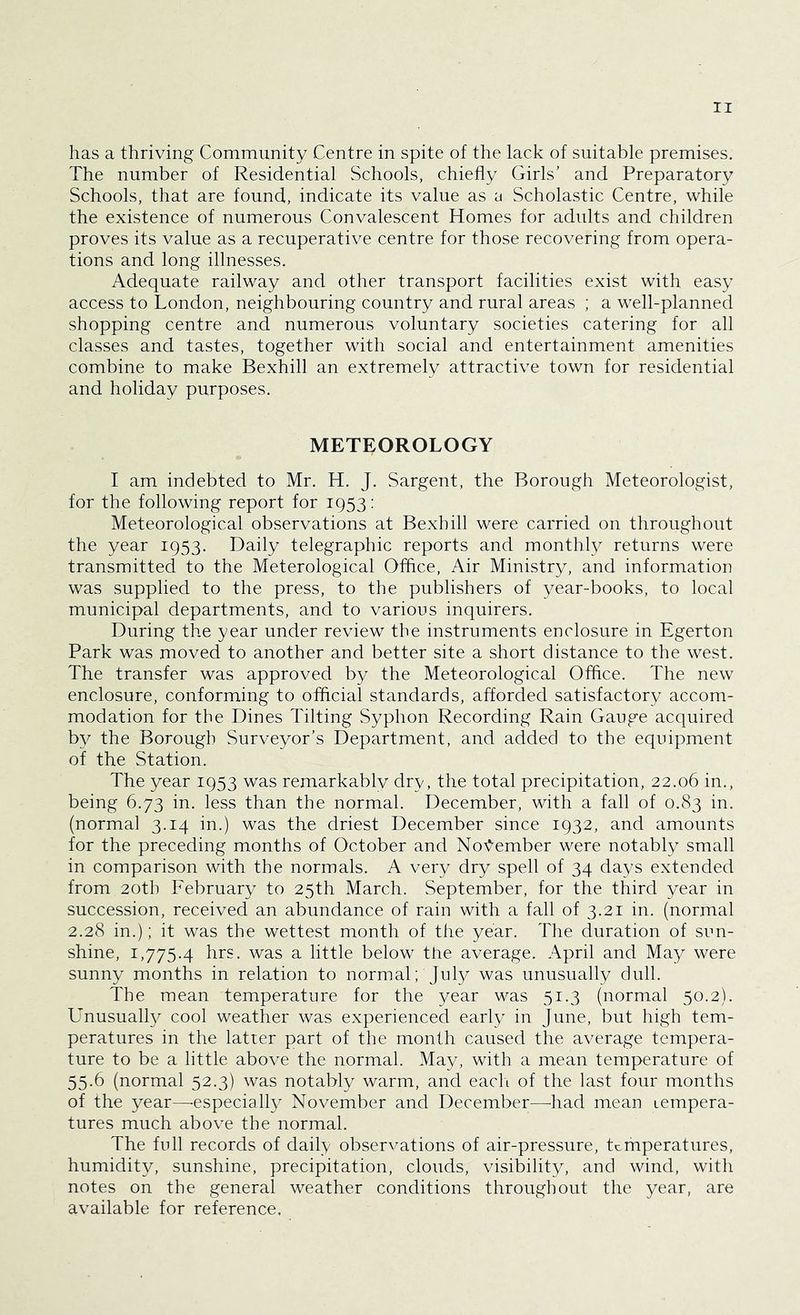has a thriving Community Centre in spite of the lack of suitable premises. The number of Residential Schools, chiefly Girls’ and Preparatory Schools, that are found, indicate its value as a Scholastic Centre, while the existence of numerous Convalescent Homes for adults and children proves its value as a recuperative centre for those recovering from opera- tions and long illnesses. Adequate railway and other transport facilities exist with easy access to London, neighbouring country and rural areas ; a well-planned shopping centre and numerous voluntary societies catering for all classes and tastes, together with social and entertainment amenities combine to make Bexhill an extremely attractive town for residential and holiday purposes. METEOROLOGY I am indebted to Mr. H. J. Sargent, the Borough Meteorologist, for the following report for 1953: Meteorological observations at Bexhill were carried on throughout the year 1953. Daily telegraphic reports and monthly returns were transmitted to the Meterological Office, Air Ministry, and information was supplied to the press, to the publishers of year-books, to local municipal departments, and to various inquirers. During the year under review the instruments enclosure in Egerton Park was moved to another and better site a short distance to the west. The transfer was approved by the Meteorological Office. The new enclosure, conforming to official standards, afforded satisfactory accom- modation for the Dines Tilting Syphon Recording Rain Gauge acquired by the Borough Surveyor’s Department, and added to the equipment of the Station. The year 1953 was remarkably dry, the total precipitation, 22.06 in., being 6.73 in. less than the normal. December, with a fall of 0.83 in. (normal 3.14 in.) was the driest December since 1932, and amounts for the preceding months of October and November were notably small in comparison with the normals. A very dry spell of 34 days extended from 20th February to 25th March. September, for the third year in succession, received an abundance of rain with a fall of 3.21 in. (normal 2.28 in.); it was the wettest month of the year. The duration of sun- shine, 1,775.4 hrs. was a little below the average. April and May were sunny months in relation to normal; July was unusually dull. The mean temperature for the year was 51.3 (normal 50.2). Unusually cool weather was experienced early in June, but high tem- peratures in the latter part of the month caused the average tempera- ture to be a little above the normal. May, with a mean temperature of 55.6 (normal 52.3) was notably warm, and each of the last four months of the year—especially November and December—had mean lempera- tures much above the normal. The full records of daily observations of air-pressure, temperatures, humidity, sunshine, precipitation, clouds, visibility, and wind, with notes on the general weather conditions throughout the year, are available for reference.