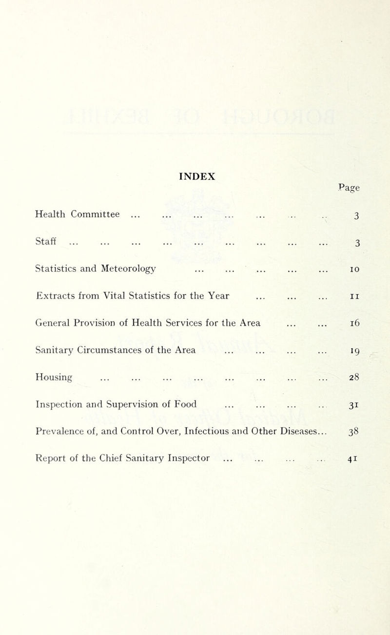 INDEX Page Health Committee ... ... ... ... ... .. .. 3 Staff 3 Statistics and Meteorology ... ... ... ... ... 10 Extracts from Vital Statistics for the Year ... ... ... ii General Provision of Health Services for the Area ... ... 16 Sanitary Circumstances of the Area ... ... ... ... 19 Housing ... ... ... ... ... ... ... ... 28 Inspection and Supervision of Food ... ... ... .. 31 Prevalence of, and Control Over, Infectious and Other Diseases... 38 Report of the Chief Sanitary Inspector ... ... ... .. 41