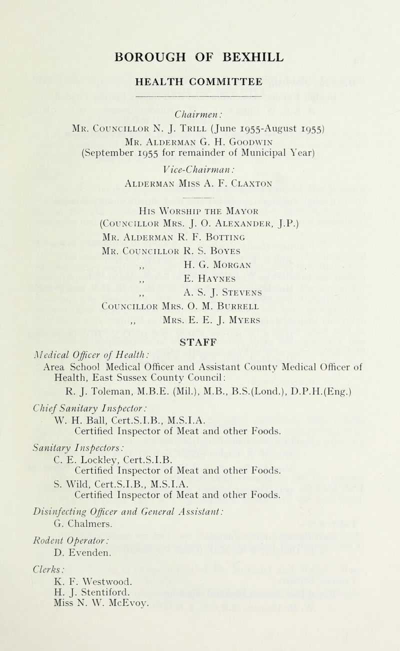HEALTH COMMITTEE Chairmen: Mr. Councillor N. J. Trill (June 1955-August 1955) Mr. Alderman G. H. Goodwin (September 1955 for remainder of Municipal Year) V ice-Chairman: Alderman Miss A. F. Clanton His Worship the Mayor (Councillor Mrs. J. O. Alexander, J.P.) Mr. Alderman R. F. Rotting Mr. Councillor R. S. Boyes ,, H. G. Morgan ,, E. Haynes ,, A. S. J. Stevens Councillor Mrs. 0. M. Burrell ,, Mrs. E. E. J. Myers STAFF Medical Officer of Health: Area School Medical Officer and Assistant County Medical Officer of Health, East Sussex County Council; R. J. Toleman, M.B.E. (Mil.), M.B., B.S.(Lond.), D.P.H.(Eng.) Chief Sanitary Inspector: W. H. Ball, Cert.S.LB., M.S.I.A. Certified Inspector of Meat and other Eoods. Sanitary Inspectors: C. E. Lockley, Cert.S.LB. Certified Inspector of Meat and other Eoods. S. Wild, Cert.S.LB., M.S.I.A. Certified Inspector of Meat and other Eoods. Disinfecting Officer and General Assistant: G. Chalmers. Rodent Operator: D. Evenden. Clerks: K. E. Westwood. H. J. Stentiford. Miss N. W. McEvoy.