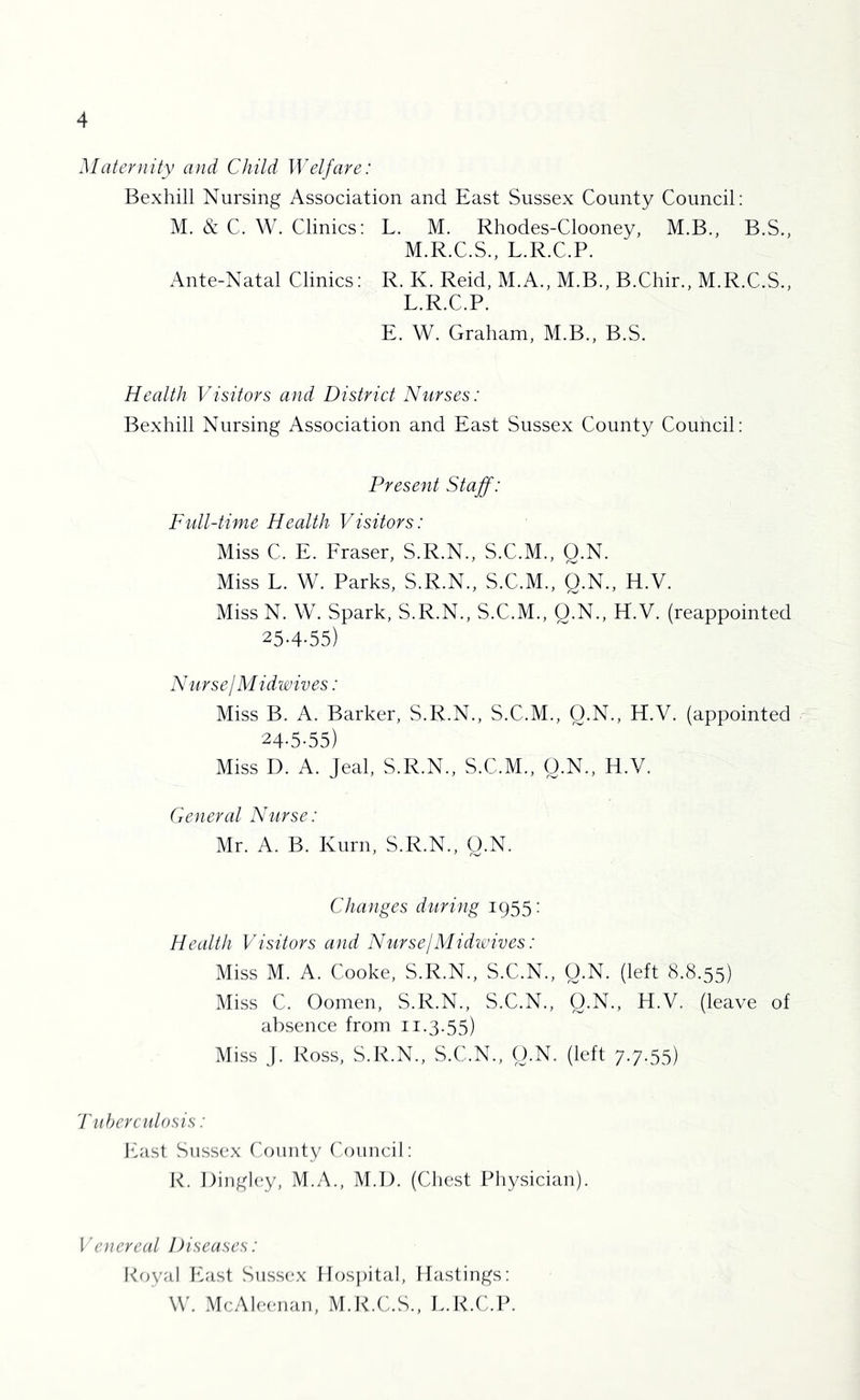 Maternity and Child Welfare: Bexhill Nursing Association and East Sussex County Council: M. & C. W. Clinics: L. M. Rhodes-Clooney, M.B., B.S., M.R.C.S., L.R.C.P. Ante-Natal Clinics: R. K. Reid, M.A., M.B., B.Chir., M.R.C.S., L.R.C.P. E. W. Graham, M.B., B.S. Health Visitors and District Nurses: Bexhill Nursing Association and East Sussex County Council: Present Staff: Full-time Health Visitors: Miss C. E. Fraser, S.R.N., S.C.M., Q.N. Miss L. W. Parks, S.R.N., S.C.M., Q.N., H.V. Miss N. W. Spark, S.R.N., S.C.M., Q.N., H.V. (reappointed 25-4-55) Nursej Midwives: Miss B. A. Barker, S.R.N., S.C.M., Q.N., H.V. (appointed 24-5-55) Miss D. A. Jeal, S.R.N., S.C.M., O.N., H.V. General hhirse: Mr. A. B. Kuril, S.R.N., O.N. Changes dtiring 1955: Health Visitors and Nurse!Midwives: Miss M. A. Cooke, S.R.N., S.C.N., Q.N. (left 8.8.55) Miss C. Oomen, S.R.N., S.C.N., Q.N., H.V. (leave of absence from 11.3.55) Miss j. Ross, S.R.N., S.C.N., O.N. (left 7.7.55) 'ruherculosis: Ihist Sussex Onmty (Council: K. Dingley, M.A., M.l). (Chest Pliysician). i'enereal Diseases: Koyal Ifast Siissc'x Hos])ital, Hastings: W. McAleenan, M.K.C.S., L.R.C.P.