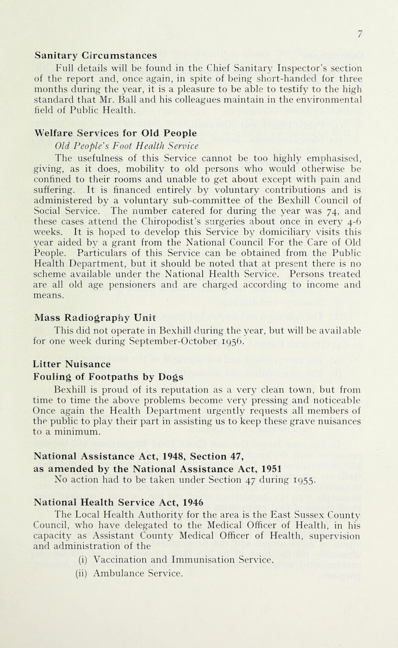 Sanitary Circumstances Full details will be found in the Chief Sanitary Inspector’s section of the report and, once again, in spite of being short-handed for three months during the year, it is a pleasure to be able to testify to the high standard that Mr. Bail and his colleagues maintain in the environmental held of Public Health. Welfare Services for Old People Old People’s Foot Health Service The usefulness of this Service cannot be too highly emphasised, giving, as it does, mobility to old persons who would otherwise be conhned to their rooms and unable to get about except with pain and suffering. It is hnanced entirely by voluntary contributions and is administered by a voluntary sub-committee of the Bexhill Council of Social Service. The number catered for during the year was 74, and these cases attend the Chiropodist’s surgeries about once in every 4-6 weeks. It is hoped to develop this Service by domiciliary visits this year aided by a grant from the National Council For the. Care of Old People. Particulars of this Service can be obtained from the Public Health Department, but it should be noted that at present there is no scheme available under the National Health Service. Persons treated are all old age pensioners and are charged according to income and means. Mass Radiography Umt This did not operate in Bexhill during the year, but will be available for one week during September-October 1956. Litter Nuisance Fouling of Footpaths by Dogs Bexhill is proud of its reputation as a very clean town, but from time to time the above problems become very pressing and noticeable Once again the Health Department urgently requests all members of the public to play their part in assisting us to keep these grave nuisances to a minimum. National Assistance Act, 1948, Section 47, as amended by the National Assistance Act, 1951 No action had to be taken under Section 47 during 1955. National Health Service Act, 1946 The Local Health Authority for the area is the East Sussex County Council, who have delegated to the Medical Officer of Health, in his capacity as Assistant County Medical Officer of Health, supervision and administration of the (i) Vaccination and Immunisation Service. (ii) Ambulance Service.