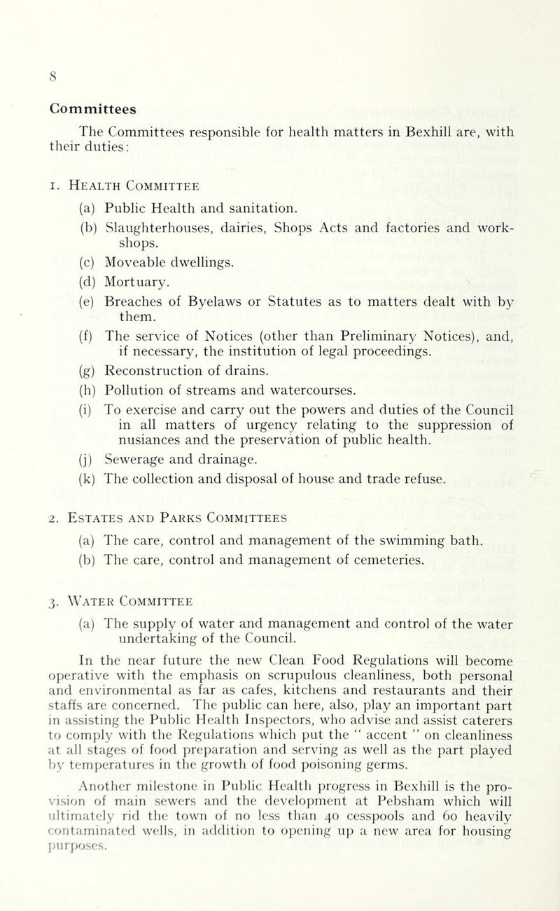 Committees The Committees responsible for health matters in Bexhill are, with their duties: 1. Health Committee (a) Public Health and sanitation. (b) Slaughterhouses, dairies. Shops Acts and factories and work- shops. (c) Moveable dwellings. (d) Mortuary. ^ (e) Breaches of Byelaws or Statutes as to matters dealt with by them. (f) The service of Notices (other than Preliminary Notices), and, if necessary, the institution of legal proceedings. (g) Reconstruction of drains. (h) Pollution of streams and watercourses. (i) To exercise and carry out the powers and duties of the Council in all matters of urgency relating to the suppression of nusiances and the preservation of public health. (j) Sewerage and drainage. (k) The collection and disposal of house and trade refuse. 2. Estates and Parks Committees (a) The care, control and management of the swimming bath. (b) The care, control and management of cemeteries. 3. Water Committee (a) The supply of water and management and control of the water undertaking of the Council. In the near future the new Clean Food Regulations will become operative with the emphasis on scrupulous cleanliness, both personal and environmental as far as cafes, kitchens and restaurants and their staffs are concerned. 1'lie public can here, also, play an important part in assisting the Public Health Inspectors, who advise and assist caterers to com})ly with the Regulations which put the “ accent ” on cleanliness at all stages of food ])re])aration and serving as well as the part played by tem|)eratures in the growth of food poisoning germs. Another milestone in Public Health ]:)rogress in Bexhill is the pro- vision rjf main sewers and the develo])ment at Pebsham which will ultimately rid tin; town of no less than 40 cess])ools and 60 heavily contaminated wells, in addition to o])ening u}) a new area for housing jjurjjoses.