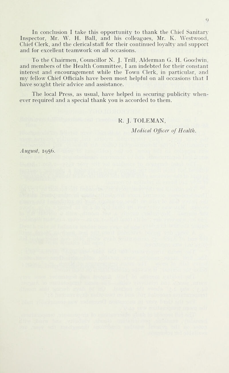 In conclusion I take this opportunity to thank the Chief Sanitary Inspector, Mr. W. H. Ball, and his colleagues, Mr. K. Westwood, Chief Clerk, and the clerical staff for their continued loyalty and support and for excellent teamwork on all occasions. To the Chairmen, Councillor N. J. Trill, Alderman G. H. Goodwin, and members of the Health Committee, I am indebted for their constant interest and encouragement while the Town Clerk, in particular, and my fellow Chief Officials have been most helpful on all occasions that I have sought their advice and assistance. The local Press, as usual, have helped in securing publicity when- ever required and a special thank you is accorded to them. R. J. TOLEMAN, Medical Officer of Health. August, 1956.