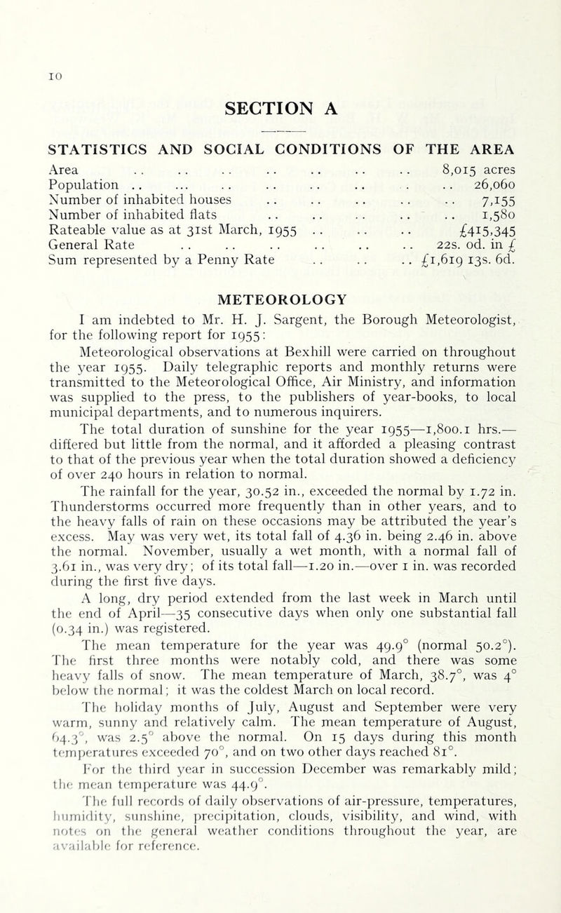 SECTION A STATISTICS AND SOCIAL CONDITIONS OF THE AREA Area 8,015 acres Population .. 26,060 Number of inhabited houses 7T55 Number of inhabited flats 1,580 Rateable value as at 31st March, 1955 . . £415,345 General Rate 22s. od. in £ Sum represented by a Penny Rate .. £1,619 ^3^- METEOROLOGY I am indebted to Mr. H. J. Sargent, the Borough Meteorologist, for the following report for 1955: Meteorological observations at Bexhill were carried on throughout the year 1955. Daily telegraphic reports and monthly returns were transmitted to the Meteorological Office, Air Ministry, and information was supplied to the press, to the publishers of year-books, to local municipal departments, and to numerous inquirers. The total duration of sunshine for the year 1955—1,800.1 hrs.— differed but little from the normal, and it afforded a pleasing contrast to that of the previous year when the total duration showed a dehciency of over 240 hours in relation to normal. The rainfall for the year, 30.52 in., exceeded the normal by 1.72 in. Thunderstorms occurred more frequently than in other years, and to the heavy falls of rain on these occasions may be attributed the year’s excess. May was very wet, its total fall of 4.36 in. being 2.46 in. above the normal. November, usually a wet month, with a normal fall of 3.61 in., was very dry; of its total fall—1.20 in.—over i in. was recorded during the first five days. A long, dry period extended from the last week in March until the end of April—35 consecutive days when only one substantial fall (0.34 in.) was registered. The mean temperature for the year was 49.9° (normal 50.2°). 'fhe first three months were notably cold, and there was some heavy falls of snow. The mean temperature of March, 38.7°, was 4° below the normal; it was the coldest March on local record. 'fhe holiday months of July, August and September were very warm, sunny and relatively calm. The mean temperature of August, 64.3°, was 2.5° above tlie normal. On 15 days during this month temperatures exceeded 70°, and on two other days reached 81°. h'or the third year in succession December was remarkably mild; the mean t(;mperature was 44.9°. 'fhe full records of daily observations of air-pressure, temperatures, liiirniflity, sunshine, ))recij)itation, clouds, visibility, and wind, with note,s on the general w(!ather conditions throughout the year, are available, for refer(;nce.