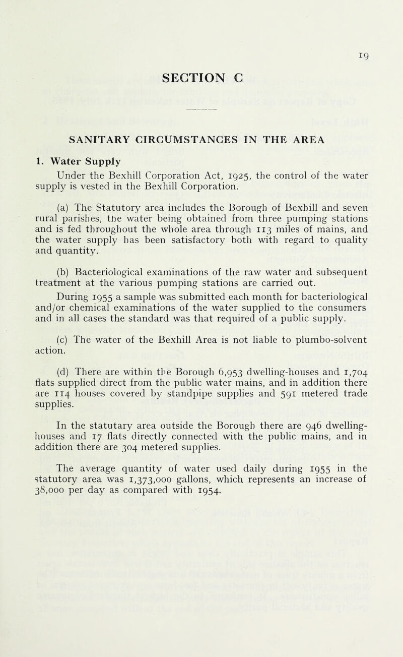 SECTION G SANITARY CIRCUMSTANCES IN THE AREA 1. Water Supply Under the Bexhill Corporation Act, 1925, the control of the water supply is vested in the Bexhill Corporation. (a) The Statutory area includes the Borough of Bexhill and seven rural parishes, tiie water being obtained from three pumping stations and is fed throughout the whole area through 113 miles of mains, and the water supply has been satisfactory both with regard to quality and quantity. (b) Bacteriological examinations of the raw water and subsequent treatment at the various pumping stations are carried out. During 1955 a sample was submitted each month for bacteriological and/or chemical examinations of the water supplied to the consumers and in all cases the standard was that required of a public supply. (c) The water of the Bexhill Area is not liable to plumbo-solvent action. (d) There are within the Borough 6,953 dwelling-houses and 1,704 flats supplied direct from the public water mains, and in addition there are 114 houses covered by standpipe supplies and 591 metered trade supplies. In the statutary area outside the Borough there are 946 dwelling- houses and 17 flats directly connected with the public mains, and in addition there are 304 metered supplies. The average quantity of water used daily during 1955 in the statutory area was 1,373,000 gallons, which represents an increase of 38,000 per day as compared with 1954.