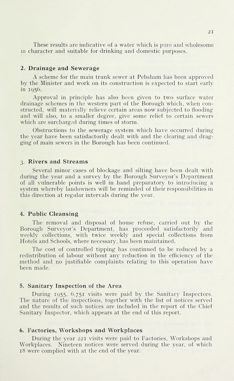 These results are indicative of a water which is pure and wholesome m character and suitable for drinking and domestic purposes. 2. Drainage and Sewerage A scheme for the main trunk sewer at Pebsham has been approved by the Minister and work on its construction is expected to start early in 1956. Approval in principle has also been given to two surface water drainage schemes in the western part of the Borough which, when con- structed, will materially relieve certain areas now subjected to flooding and will also, to a smaller degree, give some relief to certain sewers which are surcharged during times of storm. Obstructions to the sewerage system which have occurred during the year have been satisfactorily dealt with and the clearing and drag- ging of main sewers in the Borough has been continued. 3. Rivers and Streams Several minor cases of blockage and silting have been dealt with during the year and a survey by the Borough Surveyor’s Department of all vulnerable points is well in hand preparatory to introducing a system whereby landowners will be reminded of their responsibilities in this direction at regular intervals during the year. 4. Public Cleansing The removal and disposal of house refuse, carried out by the Borough Surveyor’s Department, has proceeded satisfactorily and v/eekly collections, with twice weekly and special collections from Hotels and Schools, where necessary, has been maintained. The cost of controlled tipping has continued to be reduced by a redistribution of labour without any reduction in the efflciency of the method and no justifiable complaints relating to this operation have been made. 5. Sanitary Inspection of the Area During 1955, 6,751 visits were paid by the Sanitary Inspectors. The nature of the inspections, together with the list of notices served and the results of such notices are included in the report of the Chief Sanitary Inspector, which appears at the end of this report. 6. Factories, Workshops and Workplaces During the year 221 visits v/ere paid to Factories, Workshops and Workplaces. Nineteen notices were served during the year, of which 18 were complied with at the end of the year.