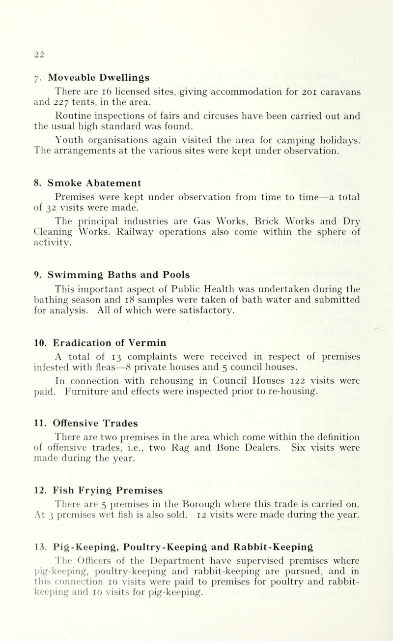7- Moveable Dwellings There are i6 licensed sites, giving accommodation for 201 caravans and 227 tents, in the area. Routine inspections of fairs and circuses have been carried out and the usual high standard was found. Youth organisations again visited the area for camping holidays. The arrangements at the various sites were kept under observation. 8. Smoke Abatement Premises were kept under observation from time to time—a total of 32 visits were made. The principal industries are Gas Works, Brick Works and Dry Cleaning Works. Railway operations also come within the sphere of activity. 9. Swimming Baths and Pools This important aspect of Public Health was undertaken during the bathing season and 18 samples were taken of bath water and submitted for analysis. All of which were satisfactory. 10. Eradication of Vermin A total of 13 complaints were received in respect of premises infested with fleas—^8 private houses and 5 council houses. In connection with rehousing in Council Houses 122 visits were paid. Furniture and effects were inspected prior to re-housing. 11. Offensive Trades There are two premises in the area which come within the definition of offensive trades, i.e., two Rag and Bone Dealers. Six visits were made during the year. 12. Fish Frying Premises 1'here are 5 ])remises in the Borough where this trade is carried on. .At 3 ])remises wet fish is also sold. 12 visits were made during the year. 18. Pig-Keeping, Poultry-Keeping and Rabbit-Keeping 'flu; Officers of the Dejxirtment have supervised premises where }ag-ke(-ping, })oultry-keej)ing and rabbit-keeping are pursued, and in this crjnrH'ction 10 visits were })aid to premises for poultry and rabbit- keej)ing anri 10 visits for pig-keeping.