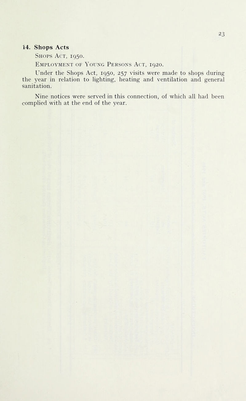 14. Shops Acts Shops Act, 1950. Employment of Young Persons Act, 1920. Under the Shops Act, 1950, 257 visits were made to shops during the year in relation to lighting, heating and ventilation and general sanitation. Nine notices were served in this connection, of which all had been complied with at the end of the year.