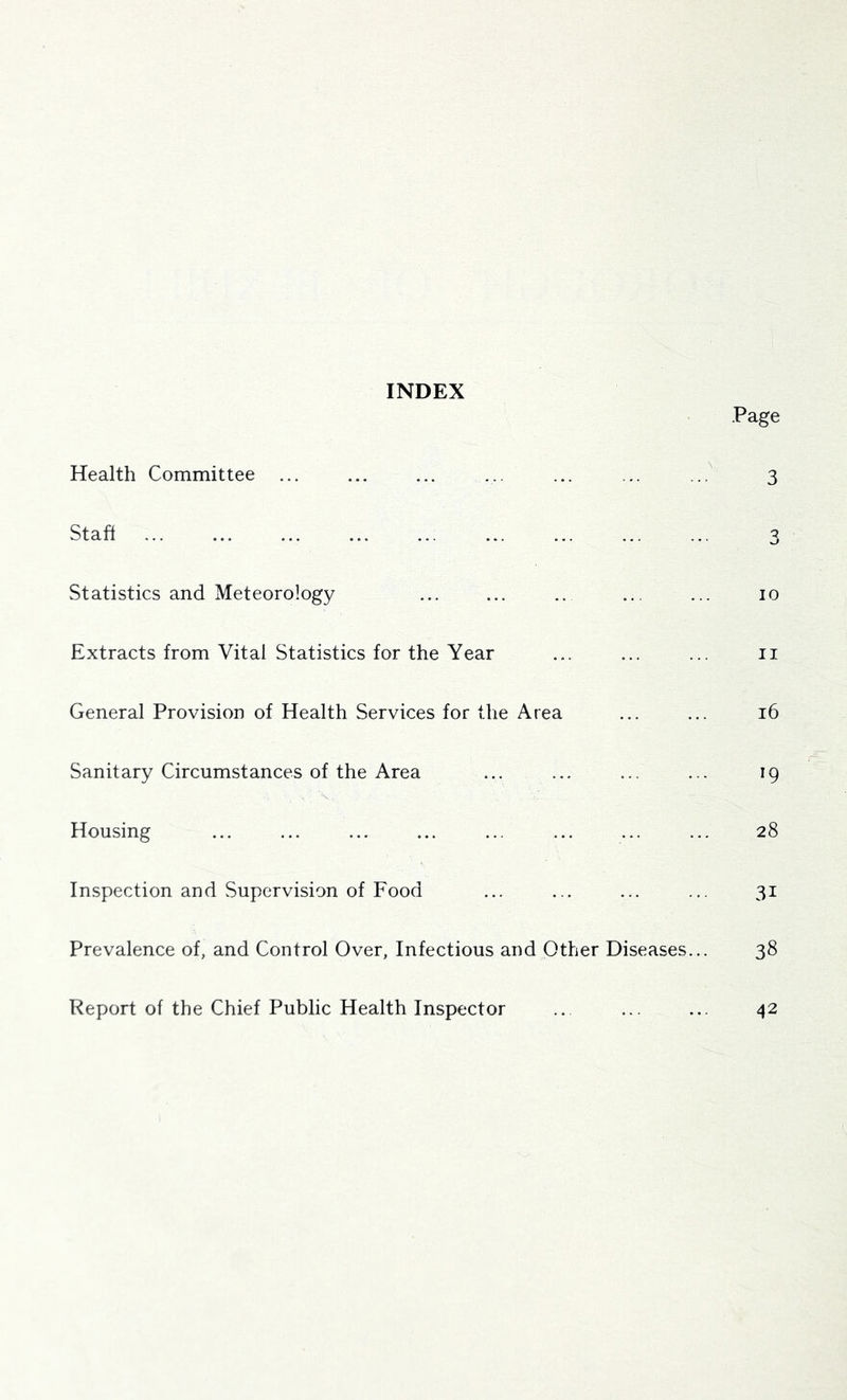 INDEX Page 10 Extracts from Vital Statistics for the Year ... ... ... ii General Provision of Health Services for the Area ... ... i6 Sanitary Circumstances of the Area ... ... ... ... 19 Housing ... ... ... ... ... ... ... ... 28 Inspection and Supervision of Food ... ... ... ... 31 Prevalence of, and Control Over, Infectious and Other Diseases... 38 Health Committee ... Stafl Statistics and Meteorology Report of the Chief Public Health Inspector 42