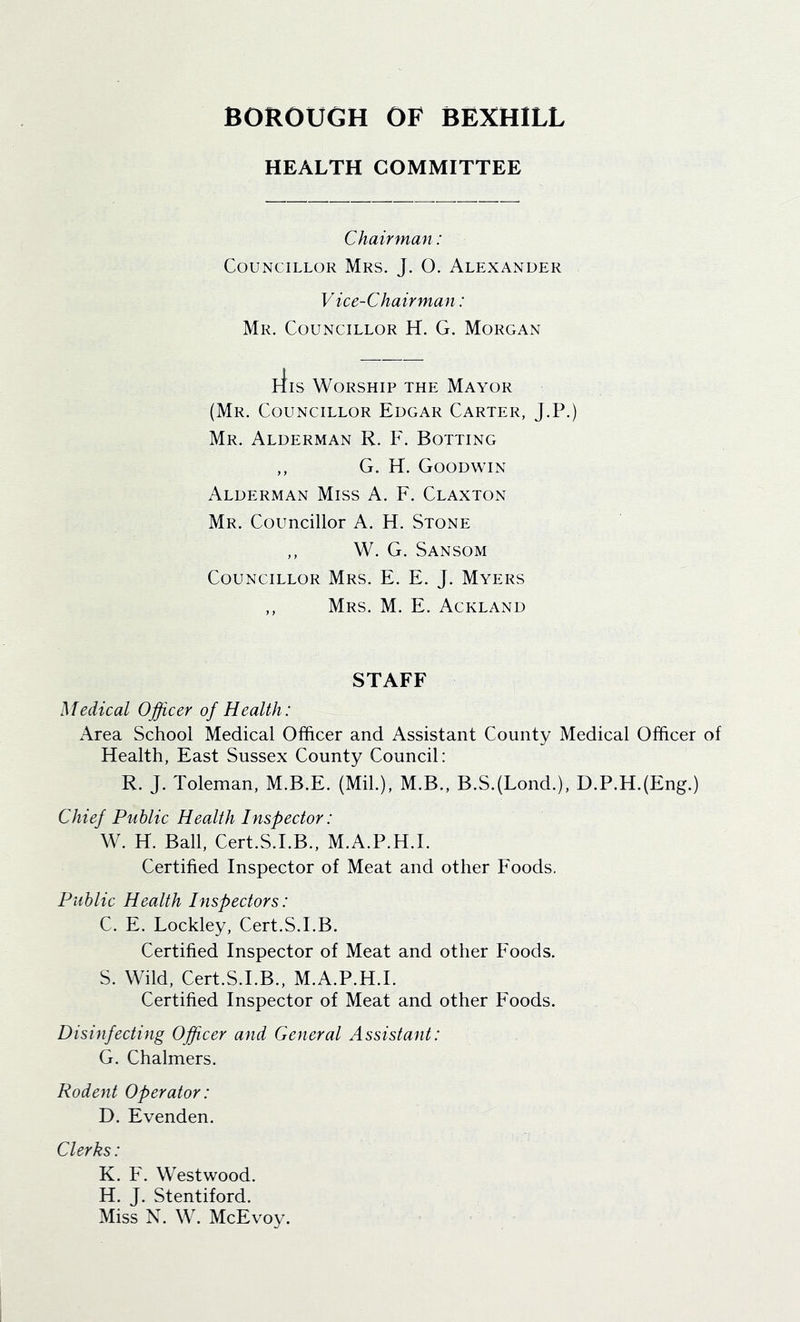 HEALTH COMMITTEE Chairman: Councillor Mrs. J. O. Alexander Vice-Chairman: Mr. Councillor H. G. Morgan liis Worship the Mayor (Mr. Councillor Edgar Carter, J.P.) Mr. Alderman R. F. Rotting ,, G. H. Goodwin Alderman Miss A. F. Claxton Mr. Councillor A. H. Stone ,, W. G. Sansom Councillor Mrs. E. E. J. Myers ,, Mrs. M. E. Ackland STAFF Medical Officer of Health: Area School Medical Officer and Assistant County Medical Officer of Health, East Sussex County Council: R. J. Toleman, M.B.E. (Mil.), M.B., B.S.(Lond.), D.P.H.(Eng.) Chief Public Health Inspector: W. H. Ball, Cert.S.LB., M.A.P.H.E Certified Inspector of Meat and other Foods. Public Health Inspectors: C. E. Lockley, Cert.S.I.B. Certified Inspector of Meat and other Foods. S. Wild, Cert.S.I.B., M.A.P.H.E Certified Inspector of Meat and other Foods. Disinfecting Officer and General Assistant: G. Chalmers. Rodent Operator: D. Evenden. Clerks: K. F. Westwood. H. J. Stentiford. Miss N. W. McEvoy.