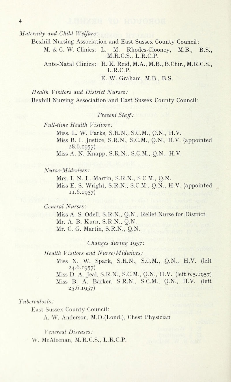 Maternity and Child Welfare: Bexhill Nursing Association and East Sussex County Council: M. & C. W. Clinics: L. M. Rliodes-Clooney, M.B., B.S., M.R.C.S., L.R.C.P. Ante-Natal Clinics: R. K. Reid, M.A., M.B., B.Chir., M.R.C.S., L.R.C.P. E. W. Graham, M.B., B.S. Health Visitors and District Nurses: Bexhill Nursing Association and East Sussex County Council: Present Staff: Full-time Health Visitors: Miss. L. W. Parks, S.R.N., S.C.M., O.N., H.V. Miss B. I. Justice, S.R.N., S.C.M., Q.N., H.V. (appointed 28.6.1957) Miss A. N. Knapp, S.R.N., S.C.M., Q.N., H.V. Nurse-Midwives: Mrs. 1. N. L. Martin, S.R.N., S C.M., O.N. Miss E. S. Wright, S.R.N., S.C.M., O.N., H.V. (appointed 11.6.1957) General Nurses: Miss A. S. Odell, S.R.N., Q.N., Relief Nurse for District Mr. A. B. Kurn, S.R.N., Q.N. Mr. C. G. Martin, S.R.N., Q.N. Changes during 1957: Health Visitors and NursejMidwives: Miss N. W. Spark, S.R.N., S.C.M., O.N., H.V. (left 19.67) Miss I). A. Jeal, S.R.N., S.C.M., Q.N., H.V. (left 6.5.1957) Miss IV A. Barker, S.R.N., S.C.M., Q.N., H.V. (left 2.5-6.J957) 'J'liherculosis: ICist Sussex County (Council: A. W. Anderson, M.D.(Lond.), Chest Physician i'enereal Diseases: \\. McAleenan, M.K.C.S., L.R.C.P.