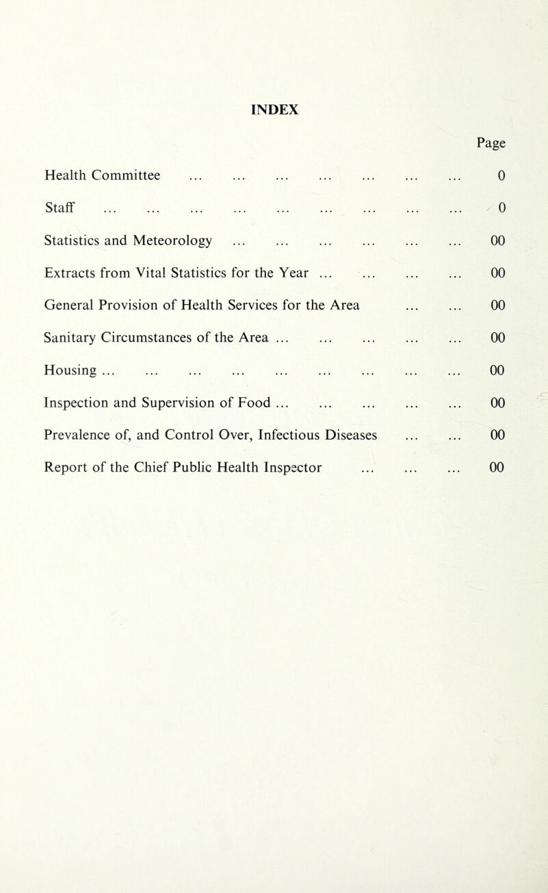 INDEX Health Committee Staff Statistics and Meteorology Extracts from Vital Statistics for the Year ... General Provision of Health Services for the Area Sanitary Circumstances of the Area Housing Inspection and Supervision of Food Prevalence of, and Control Over, Infectious Diseases Report of the Chief Public Health Inspector Page 0 0 00 00 00 00 00 00 00 00