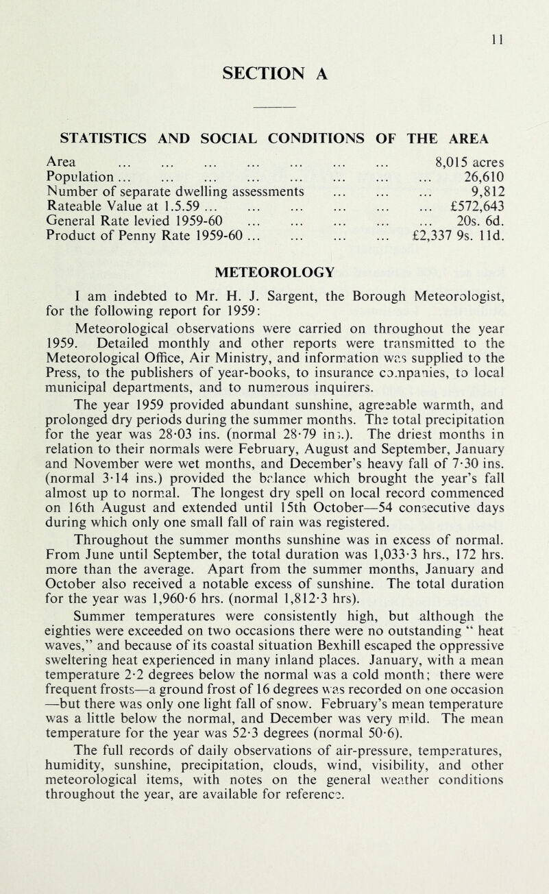 SECTION A STATISTICS AND SOCIAL CONDITIONS OF THE AREA Area 8,015 acres Population 26,610 Number of separate dwelling assessments ... ... ... 9,812 Rateable Value at 1.5.59 £572,643 General Rate levied 1959-60 20s. 6d. Product of Penny Rate 1959-60 £2,337 9s. lid. METEOROLOGY I am indebted to Mr. H. J. Sargent, the Borough Meteorologist, for the following report for 1959: Meteorological observations were carried on throughout the year 1959. Detailed monthly and other reports were transmitted to the Meteorological Office, Air Ministry, and information was supplied to the Press, to the publishers of year-books, to insurance companies, to local municipal departments, and to numerous inquirers. The year 1959 provided abundant sunshine, agreeable warmth, and prolonged dry periods during the summer months. The total precipitation for the year was 28-03 ins. (normal 28-79 ins.). The driest months in relation to their normals were February, August and September, January and November were wet months, and December’s heavy fall of 7-30 ins. (normal 3-14 ins.) provided the balance which brought the year’s fall almost up to normial. The longest dry spell on local record commenced on 16th August and extended until 15th October—54 consecutive days during which only one small fall of rain was registered. Throughout the summer months sunshine was in excess of normal. From June until September, the total duration was 1,033-3 hrs., 172 hrs. more than the average. Apart from the summer months, January and October also received a notable excess of sunshine. The total duration for the year was 1,960-6 hrs. (normal 1,812-3 hrs). Summer temperatures were consistently high, but although the eighties were exceeded on two occasions there were no outstanding “ heat waves,” and because of its coastal situation Bexhill escaped the oppressive sweltering heat experienced in many inland places. January, with a mean temperature 2-2 degrees below the normal was a cold month; there were frequent frosts—a ground frost of 16 degrees was recorded on one occasion —but there was only one light fall of snow. February’s mean temperature was a little below the normal, and December was very mild. The mean temperature for the year was 52-3 degrees (normal 50-6). The full records of daily observations of air-pressure, temperatures, humidity, sunshine, precipitation, clouds, wind, visibility, and other meteorological items, with notes on the general weather conditions throughout the year, are available for reference.