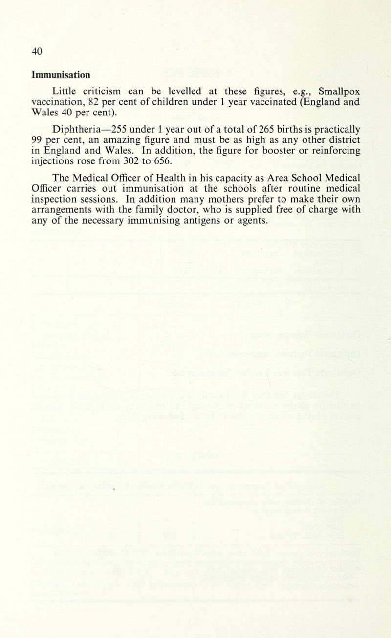 Immunisation Little criticism can be levelled at these figures, e.g., Smallpox vaccination, 82 per cent of children under 1 year vaccinated (England and Wales 40 per cent). Diphtheria—255 under 1 year out of a total of 265 births is practically 99 per cent, an amazing figure and must be as high as any other district in England and Wales. In addition, the figure for booster or reinforcing injections rose from 302 to 656. The Medical Officer of Health in his capacity as Area School Medical Officer carries out immunisation at the schools after routine medical inspection sessions. In addition many mothers prefer to make their own arrangements with the family doctor, who is supplied free of charge with any of the necessary immunising antigens or agents.