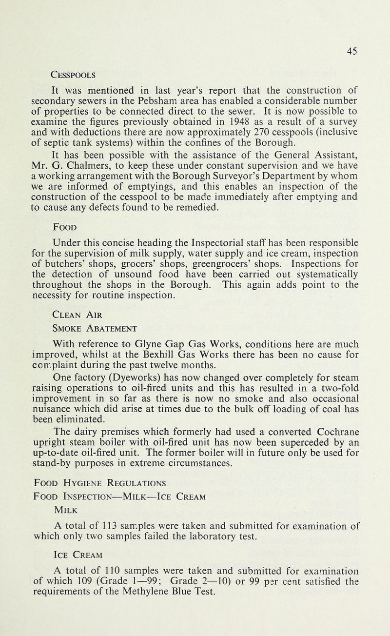 Cesspools It was mentioned in last year’s report that the construction of secondary sewers in the Pebsham area has enabled a considerable number of properties to be connected direct to the sewer. It is now possible to examine the figures previously obtained in 1948 as a result of a survey and with deductions there are now approximately 270 cesspools (inclusive of septic tank systems) within the confines of the Borough. It has been possible with the assistance of the General Assistant, Mr. G. Chalmers, to keep these under constant supervision and we have a working arrangement with the Borough Surveyor’s Department by whom we are informed of emptyings, and this enables an inspection of the construction of the cesspool to be made im.mediately after emptying and to cause any defects found to be remedied. Food Under this concise heading the Inspectorial staff has been responsible for the supervision of milk supply, water supply and ice cream, inspection of butchers’ shops, grocers’ shops, greengrocers’ shops. Inspections for the detection of unsound food have been carried out systematically throughout the shops in the Borough. This again adds point to the necessity for routine inspection. Clean Air Smoke Abatement With reference to Glyne Gap Gas Works, conditions here are much improved, whilst at the Bexhill Gas Works there has been no cause for complaint during the past twelve months. One factory (Dyeworks) has now changed over completely for steam raising operations to oil-fired units and this has resulted in a two-fold improvement in so far as there is now no smoke and also occasional nuisance which did arise at times due to the bulk off loading of coal has been eliminated. The dairy premises which formerly had used a converted Cochrane upright steam boiler with oil-fired unit has now been superceded by an up-to-date oil-fired unit. The former boiler will in future only be used for stand-by purposes in extreme circumstances. Food Hygiene Regulations Food Inspection—Milk—Ice Cream Milk A total of 113 sam.ples were taken and submitted for examination of which only two samples failed the laboratory test. Ice Cream A total of 110 samples were taken and submitted for examination of which 109 (Grade 1—99; Grade 2—10) or 99 per cent satisfied the requirements of the Methylene Blue Test.