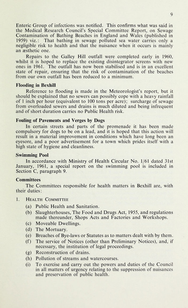 Enteric Group of infections was notified. This confirms what was said in the Medical Research Council’s Special Committee Report, on Sewage Contamination of Bathing Beaches in England and Wales (published in 1959) viz.: That bathing in sewage polluted sea water carries only a negligible risk to health and that the nuisance when it occurs is mainly an aesthetic one. Repairs to the Galley Hill outfall were completed early in 1960, whilst it is hoped to replace the existing disintegrator screens with new ones in 1961. The outfall has now been stabilised and is in an excellent state of repair, ensuring that the risk of contamination of the beaches from our own outfall has been reduced to a minimum. Flooding in Bexhill Reference to flooding is made in the Meteorologist’s report, but it should be explained that no sewers can possibly cope with a heavy rainfall of 1 inch per hour (equivalent to 100 tons per acre); surcharge of sewage from overloaded sewers and drains is much diluted and being infrequent and of short duration carries no Public Health risk. Fouling of Pavements and Verges by Dogs In certain streets and parts of the promenade it has been made compulsory for dogs to be on a lead, and it is hoped that this action will result in a material improvement in conditions which have long been an eyesore, and a poor advertisement for a town which prides itself with a high state of hygiene and cleanliness. Swimming Pool In accordance with Ministry of Health Circular No. 1/61 dated 31st January, 1961, a special report on the swimming pool is included in Section C, paragraph 9. Committees The Committees responsible for health matters in Bexhill are, with their duties: 1. Health Committee (a) Public Health and Sanitation. (b) Slaughterhouses, The Food and Drugs Act, 1955, and regulations made thereunder, Shops Acts and Factories and Workshops. (c) Moveable Dwellings. (d) The Mortuary. (e) Breaches of Bye-laws or Statutes as to matters dealt with by them. (f) The service of Notices (other than Preliminary Notices), and, if necessary, the institution of legal proceedings. (g) Reconstruction of drains. (h) Pollution of streams and watercourses. (i) To exercise and carry out the powers and duties of the Council in all matters of urgency relating to the suppression of nuisances and preservation of public health.