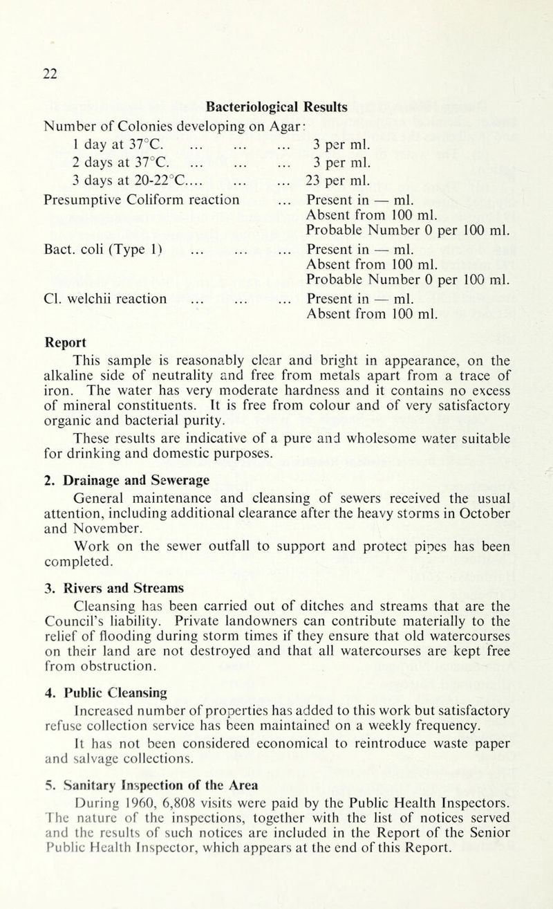 Bacteriological Results Number of Colonies developing on Agar: 1 day at 37°C. 2 days at 37°C. 3 days at 20-22°C.... 3 per ml. 3 per ml. 23 per ml. Presumptive Coliform reaction Present in — ml. Absent from 100 ml. Probable Number 0 per 100 ml. Bact. coli (Type 1) Present in — ml. Absent from 100 ml. Probable Number 0 per 100 ml. Cl. welchii reaction Present in — ml. Absent from 100 ml. Report This sample is reasonably clear and bright in appearance, on the alkaline side of neutrality and free from metals apart from a trace of iron. The water has very moderate hardness and it contains no excess of mineral constituents. It is free from colour and of very satisfactory organic and bacterial purity. These results are indicative of a pure and wholesome water suitable for drinking and domestic purposes. 2. Drainage and Sewerage General maintenance and cleansing of sewers received the usual attention, including additional clearance after the heavy storms in October and November. Work on the sewer outfall to support and protect pipes has been completed. 3. Rivers and Streams Cleansing has been carried out of ditches and streams that are the Council’s liability. Private landowners can contribute materially to the relief of flooding during storm times if they ensure that old watercourses on their land are not destroyed and that all watercourses are kept free from obstruction. 4. Public Cleansing Increased number of properties has added to this work but satisfactory refuse collection service has been maintained on a weekly frequency. It has not been considered economical to reintroduce waste paper and salvage collections. 5. Sanitary Inspection of the Area During 1960, 6,808 visits were paid by the Public Health Inspectors. The nature of the inspections, together with the list of notices served and the results of such notices are included in the Report of the Senior Public Health Inspector, which appears at the end of this Report.