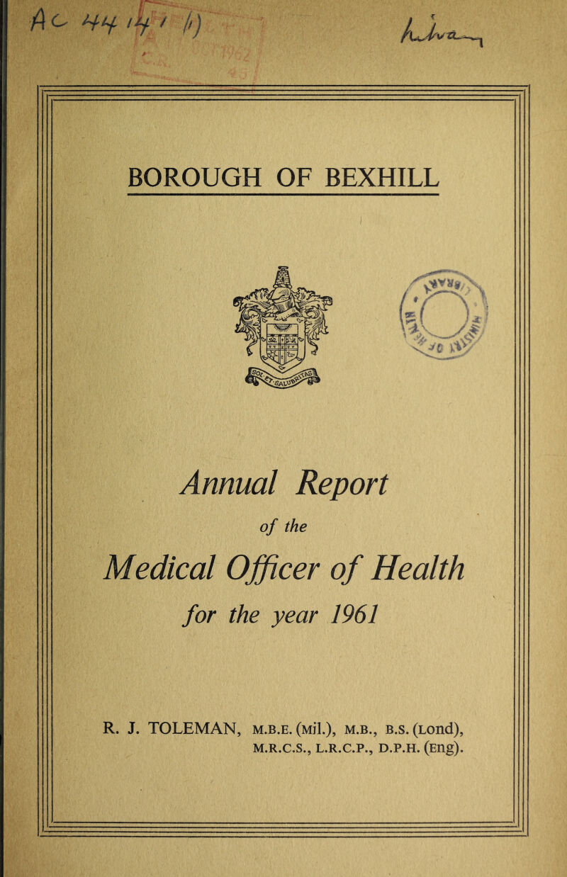 A ^ BOROUGH OF BEXHILL Annual Report of the Medical Officer of Health for the year 1961 R. J. TOLEMAN, m.b.e. (Mil.), m.b., b.s. (Lond), M.R.C.S., L.R.C.P., D.P.H. (Eng).