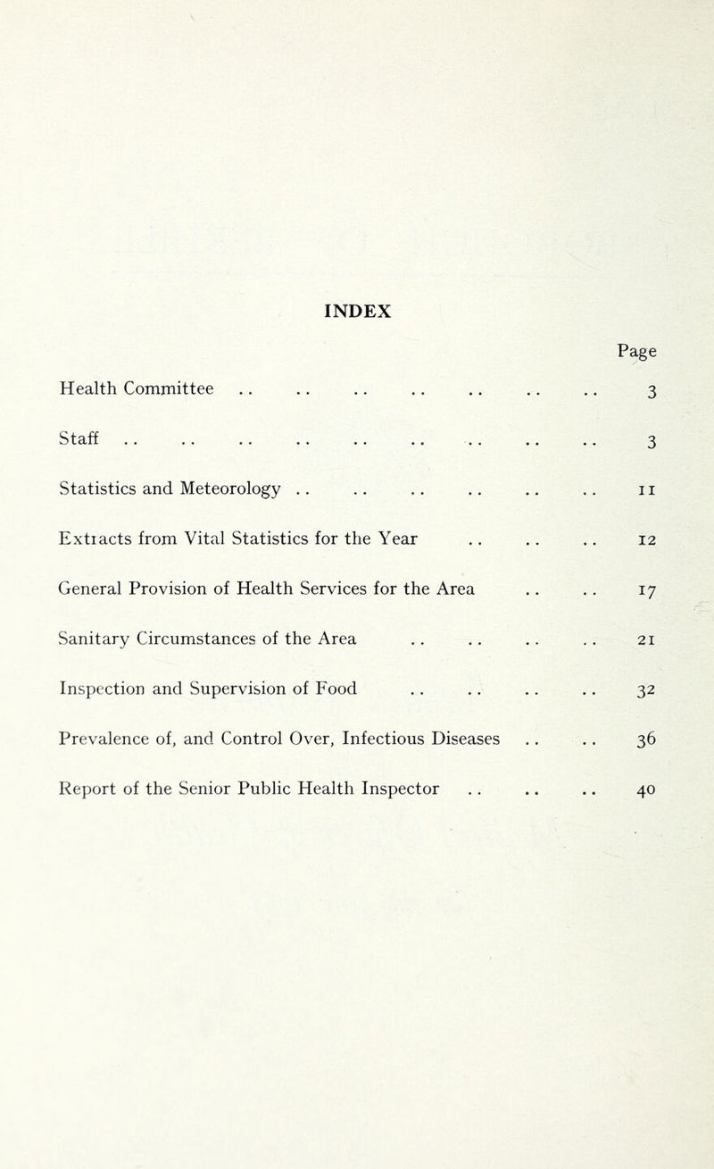 INDEX Page Health Committee .. .. .. .. .. .. .. 3 Staff .. .. .. .. .. .. . . .. .. 3 Statistics and Meteorology .. .. .. .. .. . . 11 Extiacts from Vital Statistics for the Year .. . . .. 12 General Provision of Health Services for the Area .. .. 17 Sanitary Circumstances of the Area . . . . , . , . 21 Inspection and Supervision of Food .. . . . . . . 32 Prevalence of, and Control Over, Infectious Diseases . . . . 36 Report of the Senior Public Health Inspector .. .. .. 40