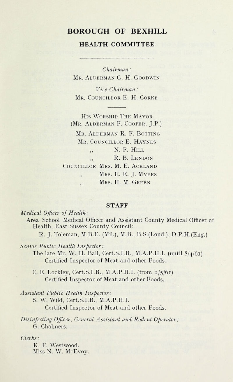 HEALTH COMMITTEE Chairman: Mr. Alderman G. H. Goodwin Vice-Chairman: Mr. Councillor E. H. Corke His Worship The Mayor (Mr. Alderman F. Cooper, J.P.) Mr. Alderman R. F. Bolting Mr. Councillor E. Haynes N. F. Hill ,, R. B. Tendon Councillor Mrs. M. E. Ackland ,, Mrs. E. E. J. Myers ,, Mrs. H. M. Green STAFF Medical Ojficer of Health: Area School Medical Officer and Assistant County Medical Officer of Health, East Sussex County Council: R. J. Toleman, M.B.E. (Mil.), M.B., B.S.(Lond.), D.P.H.(Eng.) Senior Public Health Inspector: The late Mr. W. H. Ball, Cert.S.I.B., M.A.P.H.I. (until 8/4/61) Certihed Inspector of Meat and other Foods. C. E. Lockley, Cert.S.I.B., M.A.P.H.I. (from 1/5/61) Certified Inspector of Meat and other Foods. Assistant Public Health Inspector: S. W. Wild, Cert.S.I.B., M.A.P.H.I. Certified Inspector of Meat and other Foods. Disinfecting Officer, General Assistant and Rodent Operator: G. Chalmers. Clerks: K. F. Westwood. Miss N. W. McEvoy.