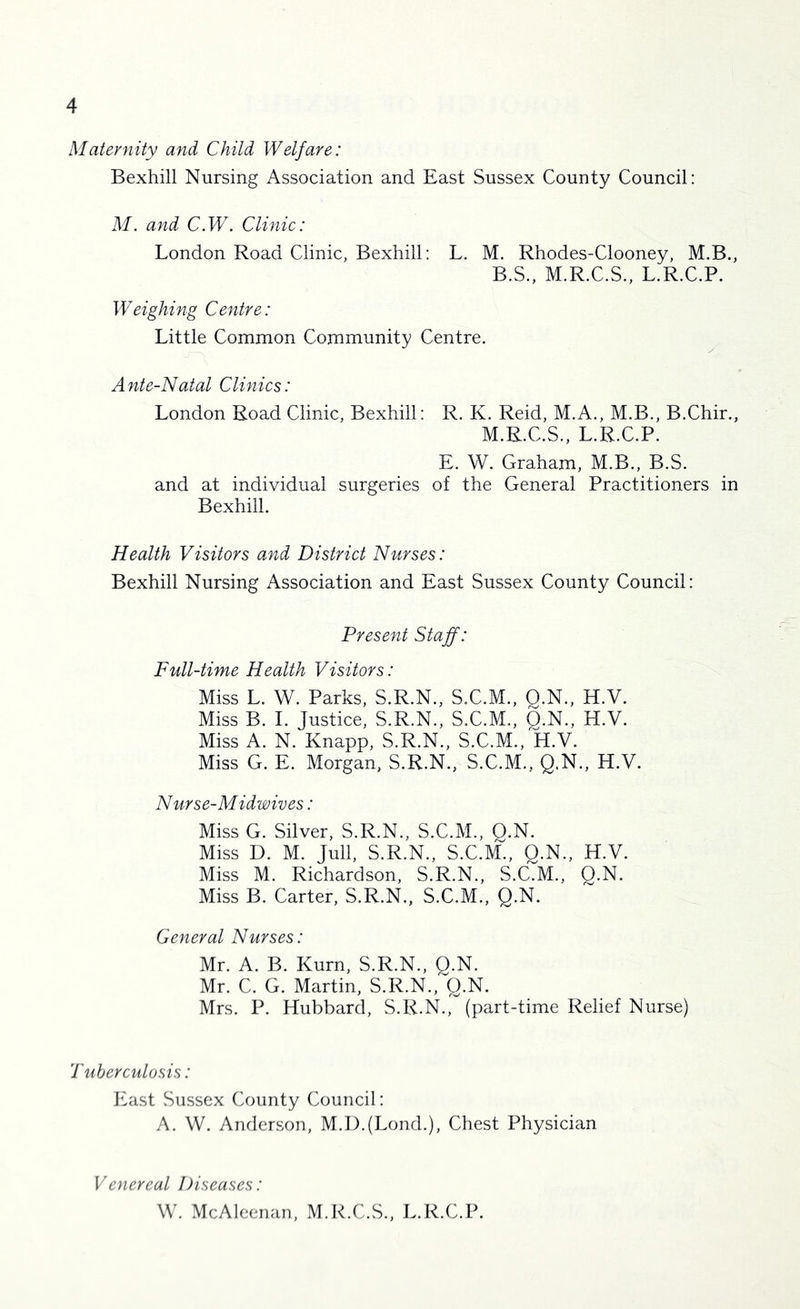 Maternity and Child Welfare: Bexhill Nursing Association and East Sussex County Council: M. and C.W. Clinic: London Road Clinic, Bexhill: L. M. Rhodes-Clooney, M.B., B.S., M.R.C.S., L.R.C.P. Weighing Centre: Little Common Community Centre. Ante-Natal Clinics: London Road Clinic, Bexhill: R. K. Reid, M.A., M.B., B.Chir., M.R.C.S., L.R.C.P. E. W. Graham, M.B., B.S. and at individual surgeries of the General Practitioners in Bexhill. Health Visitors and District Nurses: Bexhill Nursing Association and East Sussex County Council: Present Staff: Full-time Health Visitors: Miss L. W. Parks, S.R.N., S.C.M., Q.N., H.V. Miss B. I. Justice, S.R.N., S.C.M., Q.N., H.V. Miss A. N. Knapp, S.R.N., S.C.M., H.V. Miss G. E. Morgan, S.R.N., S.C.M., Q.N., H.V. Nurse-Midwives: Miss G. Silver, S.R.N., S.C.M., Q.N. Miss D. M. Jull, S.R.N., S.C.M., Q.N., H.V. Miss M. Richardson, S.R.N., S.C.M., Q.N. Miss B. Carter, S.R.N., S.C.M., Q.N. General Nurses: Mr. A. B. Kurn, S.R.N., Q.N. Mr. C. G. Martin, S.R.N.,q.N. Mrs. P. Hubbard, S.R.N., (part-time Relief Nurse) Tuberculosis: blast Sussex County Council: A. W. Anderson, M.I).(Lond.), Chest Physician Venereal Diseases: W. McAleenan, M.R.C.S., L.R.C.P.