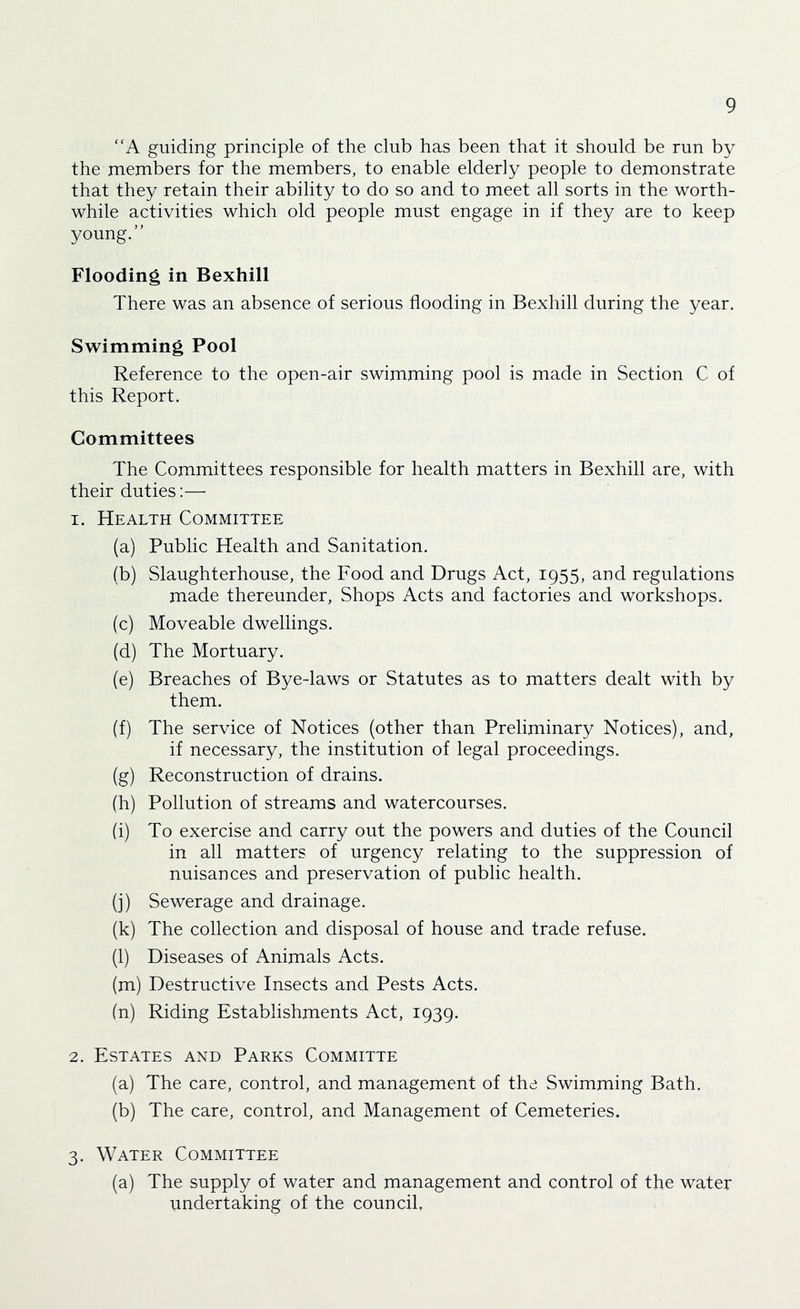 “A guiding principle of the club has been that it should be run by the rnembers for the members, to enable elderly people to demonstrate that they retain their ability to do so and to meet all sorts in the worth- while activities which old people must engage in if they are to keep young.” Flooding in Bexhill There was an absence of serious flooding in Bexhill during the year. Swimming Pool Reference to the open-air swimming pool is made in Section C of this Report. Committees The Committees responsible for health matters in Bexhill are, with their duties:— 1. Health Committee (a) Public Health and Sanitation. (b) Slaughterhouse, the Food and Drugs Act, 1955, and regulations made thereunder. Shops Acts and factories and workshops. (c) Moveable dwellings. (d) The Mortuary. (e) Breaches of Bye-laws or Statutes as to matters dealt with by them. (f) The service of Notices (other than Preliminary Notices), and, if necessary, the institution of legal proceedings. (g) Reconstruction of drains. (h) Pollution of streams and watercourses. (i) To exercise and carry out the powers and duties of the Council in all matters of urgency relating to the suppression of nuisances and preservation of public health. (j) Sewerage and drainage. (k) The collection and disposal of house and trade refuse. (l) Diseases of Animals Acts. (m) Destructive Insects and Pests Acts. in) Riding Establishments Act, 1939. 2. Estates and Parks Committe (a) The care, control, and management of the Swimming Bath. (b) The care, control, and Management of Cemeteries. 3. Water Committee (a) The supply of water and management and control of the water undertaking of the council.