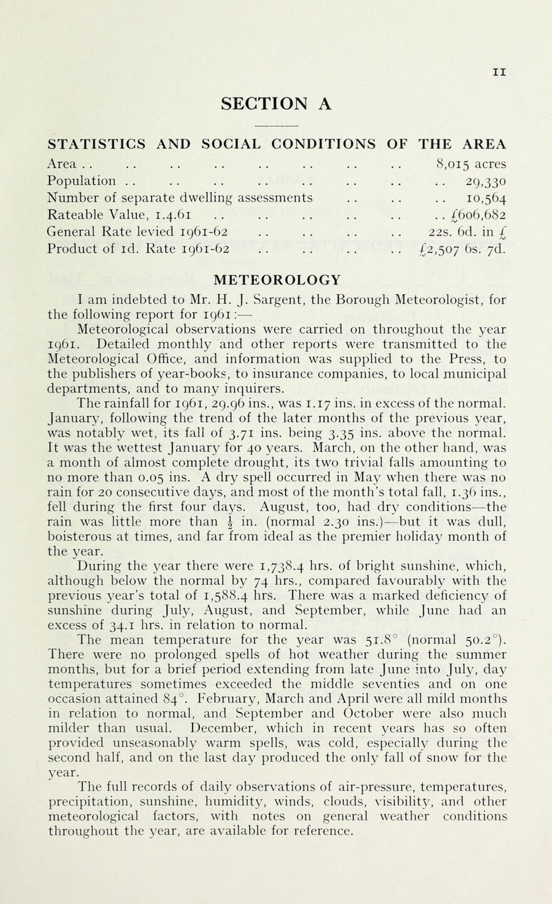 SECTION A OF THE AREA 8,015 acres . . 29,330 10,564 . . £606,682 22s. 6d. in £ . . £2,507 6s. 7d. METEOROLOGY I am indebted to Mr. H. J. Sargent, the Borough Meteorologist, for the following report for 1961 :■—■ Meteorological observations were carried on throughout the year 1961. Detailed monthly and other reports were transmitted to the Meteorological Office, and information was supplied to the Press, to the publishers of year-books, to insurance companies, to local municipal departments, and to many inquirers. The rainfall for 1961, 29.96 ins., was 1.17 ins. in excess of the normal. January, following the trend of the later months of the previous year, was notably wet, its fall of 3.71 ins. being 3.35 ins. above the normal. It was the wettest January for 40 years. March, on the other hand, was a month of almost complete drought, its two trivial falls amounting to no more than 0.05 ins. A dry spell occurred in May when there was no rain for 20 consecutive days, and most of the month’s total fall, 1.36 ins., fell during the hrst four days. August, too, had dry conditions—the rain was little more than J in. (normal 2.30 ins.)—but it was dull, boisterous at times, and far from ideal as the premier holiday month of the year. During the year there were 1,738.4 hrs. of bright sunshine, which, although below the normal by 74 hrs., compared favourably with the previous year’s total of 1,588.4 hrs. There was a m^arked dehciency of sunshine during July, August, and September, while June had an excess of 34.1 hrs. in relation to normal. The mean temperature for the year was 51.8° (normal 50.2°). There were no prolonged spells of hot weather during the summer months, but for a brief period extending from late June into July, day temperatures sometimes exceeded the middle seventies and on one occasion attained 84°. February, March and April were all mild months in relation to normal, and September and October were also much milder than usual. December, which in recent years has so often provided unseasonably warm spells, was cold, especially during the second half, and on the last day produced the only fall of snow for the year. The full records of daily observations of air-pressure, temperatures, precipitation, sunshine, humidity, winds, clouds, visibility, and other meteorological factors, with notes on general weather conditions throughout the year, are available for reference. STATISTICS AND SOCIAL CONDITIONS x\rea . . Population . . Number of separate dwelling assessments Rateable Value, 1.4.61 General Rate levied 1961-62 Product of id. Rate 1961-62 . . . .