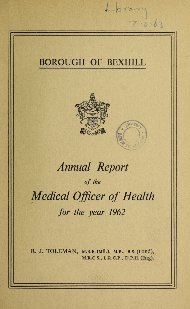 / BOROUGH OF BEXHILL Annual Report of the Medical Officer of Health for the year 1962 R. J. TOLEMAN, m.b.e. (Mil.), m.b., b.s. (Lond), M.R.C.S., L.R.C.P., D.P.H. (Eng).
