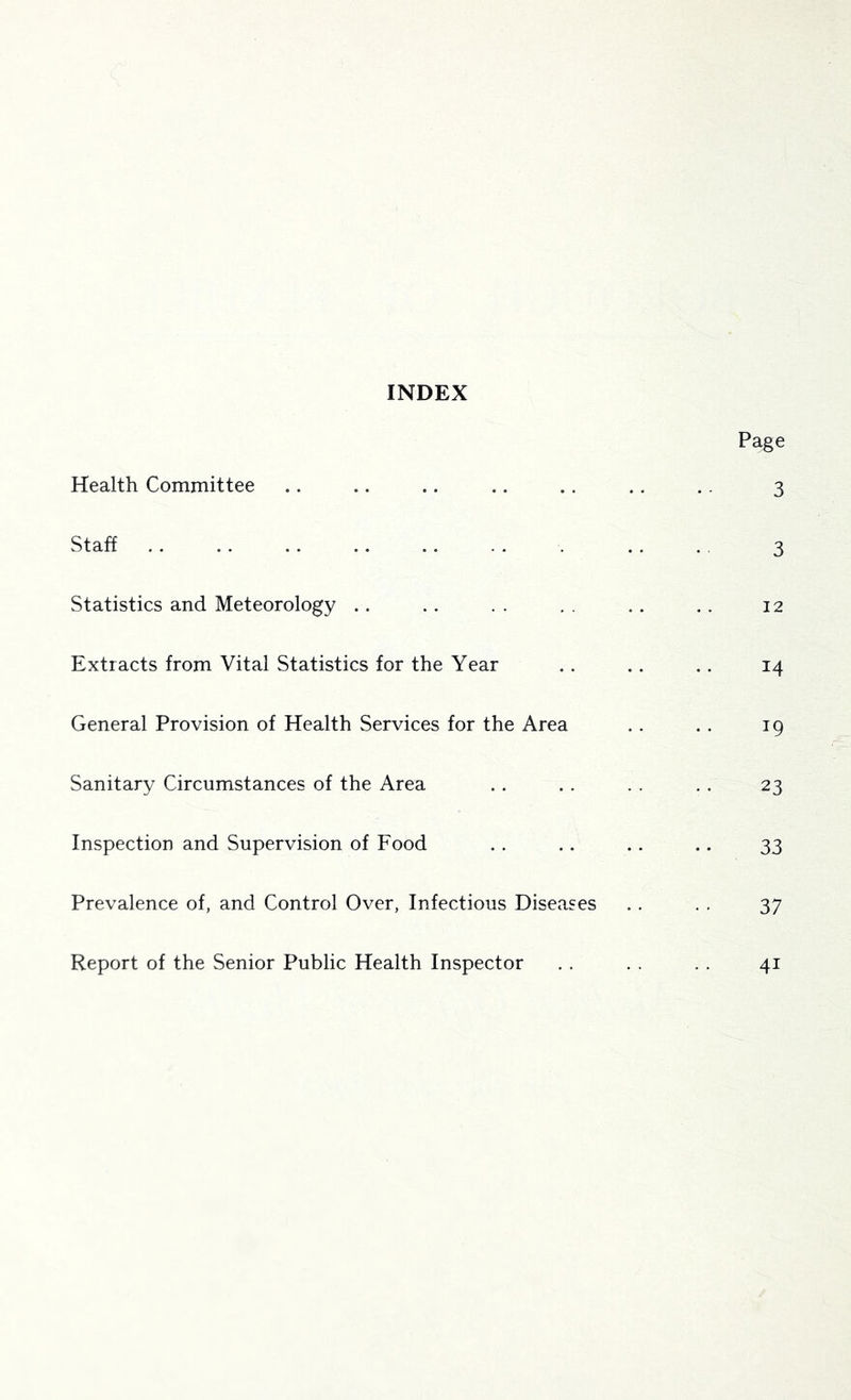 INDEX Page Health Committee .. .. .. .. .. .. .. 3 Staff .. .. .. .. .. . . . .. . 3 Statistics and Meteorology .. . . . . . . .. .. 12 Extracts from Vital Statistics for the Year . . .. .. 14 General Provision of Health Services for the Area .. . . 19 Sanitary Circumstances of the Area . . . . . . . . 23 Inspection and Supervision of Food .. .. .. .. 33 Prevalence of, and Control Over, Infectious Diseases . . . . 37 Report of the Senior Public Health Inspector . . . . . . 41
