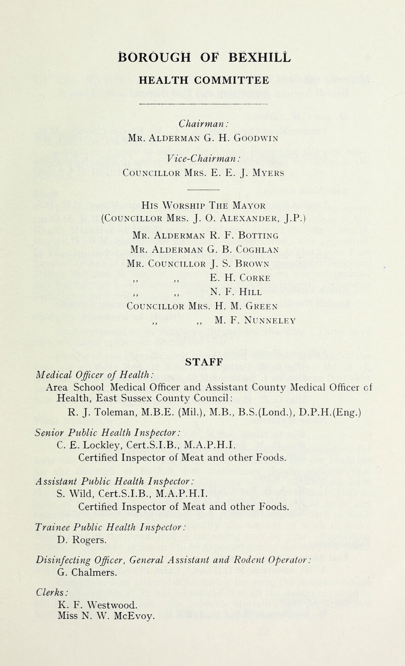 HEALTH COMMITTEE Chairman: Mr. Alderman G. H. Goodwin Vice-Chairman: Councillor Mrs. E. E. J. Myers His Worship The Mayor (Councillor Mrs. J. O. Alexander, J.P.) Mr. Alderman R. E. Botting Mr. Alderman G. B. Coghlan Mr. Councillor J. S. Brown ,, ,, E. H. CORKE N. F. Hill Councillor Mrs. H. M. Green ,, ,, M. F. Nunneley STAFF Medical Ojficer of Health: Area School Medical Officer and Assistant County Medical Officer of Health, East Sussex County Council: R. J. Toleman, M.B.E. (Mil.), M.B., B.S.(Lond.), D.P.H.(Eng.) Senior Public Health Inspector: C. E. Lockley, Cert.S.I.B., M.A.P.H.I. Certified Inspector of Meat and other Foods. Assistant Public Health Inspector: S. Wild, Cert.S.I.B., M.A.P.H.I. Certified Inspector of Meat and other Foods. Trainee Public Health Inspector: D. Rogers. Disinfecting Officer, General Assistant and Rodent Operator: G. Chalmers. Clerks: K. F. Westwood. Miss N. W. McEvoy.