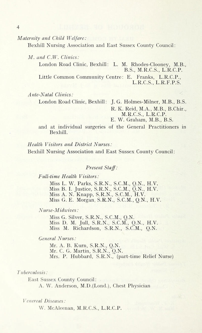 Maternity and Child Welfare: Bexhill Nursing Association and East Sussex County Council: M. and C.W. Clinics: London Road Clinic, Bexhill; L. M. Rhodes-Clooney, M.B., B.S., M.R.C.S., L.R.C.P. Little Common Community Centre: E. Eranks, L.R.C.P., L.R.C.S., L.R.E.P.S. Ante-Natal Clinics: London Road Clinic, Bexhill: J. G. Holmes-Milner, M.B., B.S. R. K. Reid, M.A., M.B., B.Chir., M.R.C.S., L.R.C.P. E. W. Graham, M.B., B.S. and at individual surgeries of the General Practitioners in Bexhill. Health Visitors and District Nurses: Bexhill Nursing Association and East Sussex County Council: Present Staff: Full-time Health Visitors: Miss L. W. Parks, S.R.N., S.C.M., Q.N., H.V. Miss B. 1. Justice, S.R.N., S.C.M., Q.N., H.V. Miss A. N. Knapp, S.R.N., S.C.M., H.V. Miss G. E. Morgan, S.R.N., S.C.M., Q.N., H.V. Nurse-Midwives: Miss G. Silver, S.R.N., S.C.M., O.N. Miss D. M. jull, S.R.N., S.C.M., Q.N., H.V. Miss M. Richardson, S.R.N., S.C.M., O.N. (jeneral Nurses: Mr. A. B. Kurn, S.R.N., O.N. Mr. C. G. Martin, S.R.N.,''O.N. Mrs. P. Hubbard, S.R.N., (part-time Relief Nurse) Tuberculosis: East Sussex (iounty Council: A. \C. Anderson, M.I).(Lond.), Chest Physician Venereal Diseases: W. McAleenan, M.R.C.S., L.R.C.P.