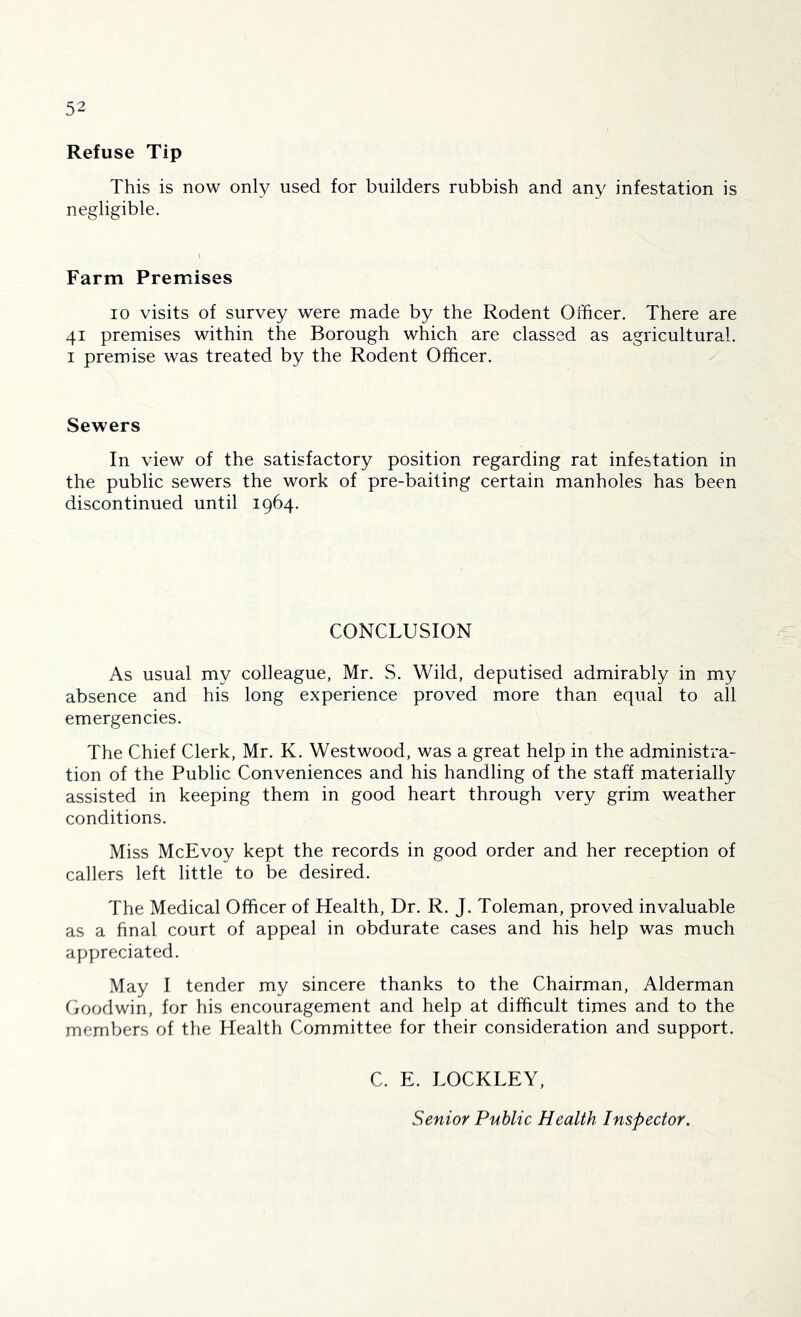 Refuse Tip This is now only used for builders rubbish and any infestation is negligible. Farm Premises 10 visits of survey were made by the Rodent Officer. There are 41 premises within the Borough which are classed as agricultural. I premise was treated by the Rodent Officer. Sewers In view of the satisfactory position regarding rat infestation in the public sewers the work of pre-baiting certain manholes has been discontinued until 1964. CONCLUSION As usual my colleague, Mr. S. Wild, deputised admirably in my absence and his long experience proved more than equal to all emergencies. The Chief Clerk, Mr. K. Westwood, was a great help in the administra- tion of the Public Conveniences and his handling of the staff materially assisted in keeping them in good heart through very grim weather conditions. Miss McEvoy kept the records in good order and her reception of callers left little to be desired. The Medical Officer of Health, Dr. R. J. Toleman, proved invaluable as a final court of appeal in obdurate cases and his help was much appreciated. May I tender my sincere thanks to the Chairman, Alderman Goodwin, for his encouragement and help at difficult times and to the members of the Health Committee for their consideration and support. C. E. LOCKLEY, Senior Public Health Inspector.